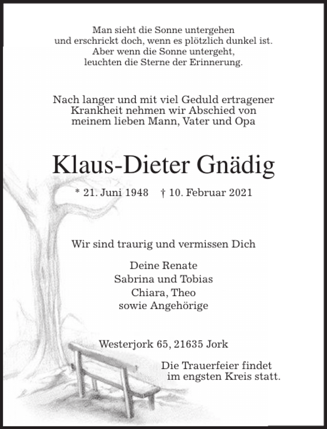 <p>Man sieht die Sonne untergehen<br />und erschrickt doch, wenn es plötzlich dunkel ist.<br />Aber wenn die Sonne untergeht,<br />leuchten die Sterne der Erinnerung.<br />Nach langer und mit viel Geduld ertragener<br />Krankheit nehmen wir Abschied von<br />meinem lieben Mann, Vater und Opa<br />Klaus-Dieter Gnädig<br />* 21. Juni 1948 † 10. Februar 2021</p>
<p>Wir sind traurig und vermissen Dich</p>
<p>Deine Renate<br />Sabrina und Tobias<br />Chiara, Theo<br />sowie Angehörige<br />Westerjork 65, 21635 Jork</p>
<p>Die Trauerfeier findet<br />im engsten Kreis statt.</p>