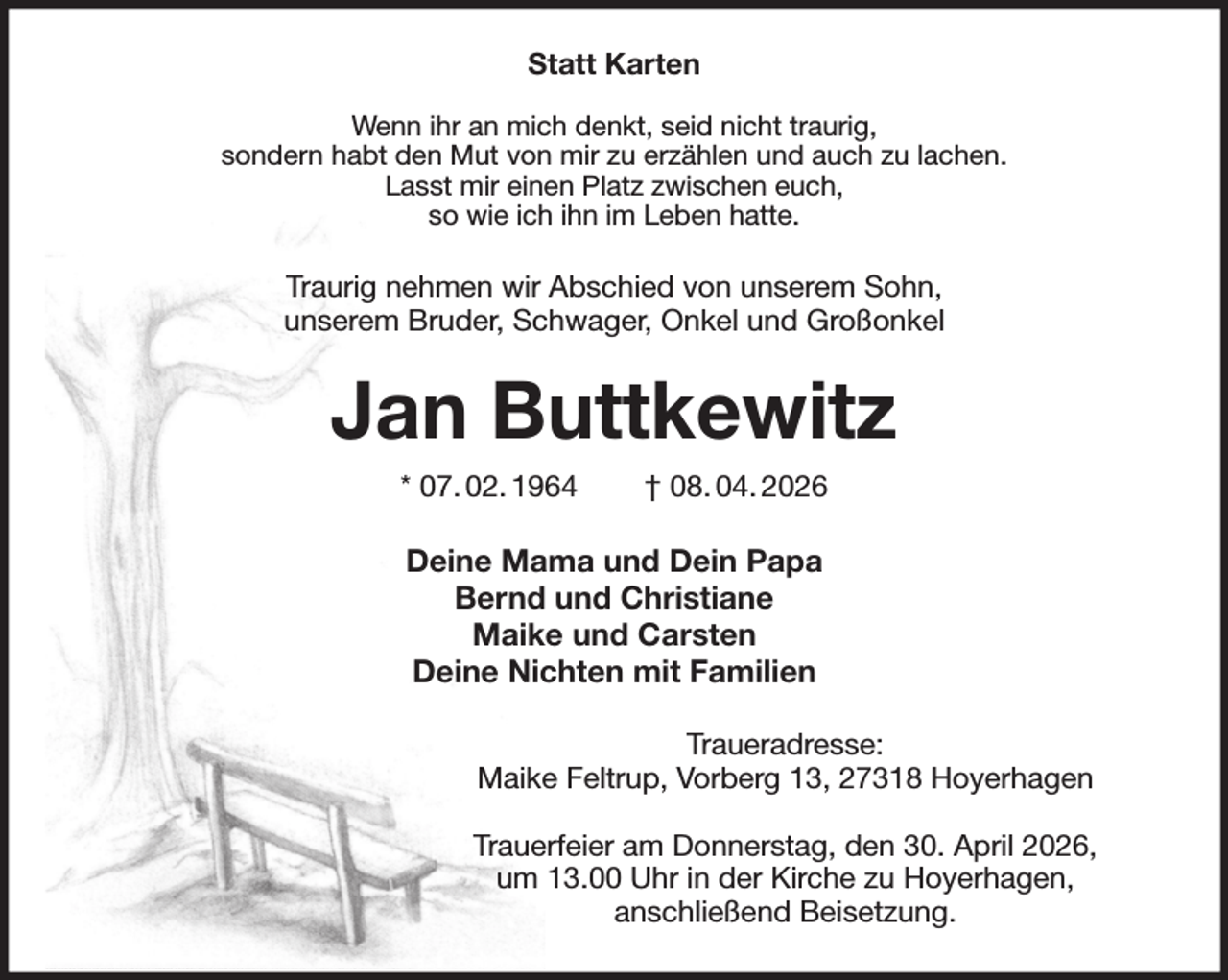 <p>Statt Karten</p><p>Wenn ihr an mich denkt, seid nicht traurig,<br />sondern habt den Mut von mir zu erzählen und auch zu lachen.<br />Lasst mir einen Platz zwischen euch,<br />so wie ich ihn im Leben hatte.<br />Traurig nehmen wir Abschied von unserem Sohn,<br />unserem Bruder, Schwager, Onkel und Großonkel<br />Jan Buttkewitz<br />* 07. 02. 1964 † 08. 04. 2026<br />Deine Mama und Dein Papa<br />Bernd und Christiane<br />Maike und Carsten<br />Deine Nichten mit Familien<br />Traueradresse:<br />Maike Feltrup, Vorberg 13, 27318 Hoyerhagen</p><p>Trauerfeier am Donnerstag, den 30. April 2026,<br />um 13.00 Uhr in der Kirche zu Hoyerhagen,<br />anschließend Beisetzung.</p>