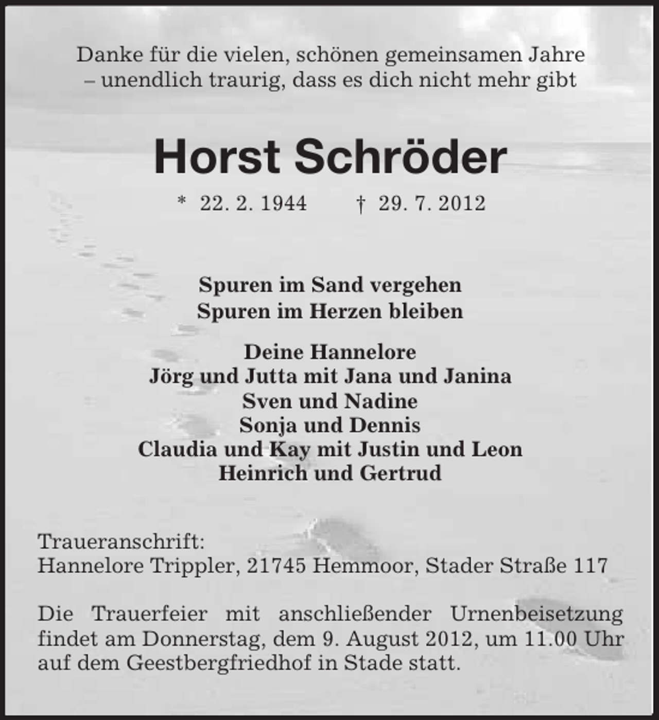 <p>Danke für die vielen, schönen gemeinsamen Jahre<br />– unendlich traurig, dass es dich nicht mehr gibt</p>
<p>Horst Schröder<br />* 22. 2. 1944</p>
<p>† 29. 7. 2012</p>
<p>Spuren im Sand vergehen<br />Spuren im Herzen bleiben<br />Deine Hannelore<br />Jörg und Jutta mit Jana und Janina<br />Sven und Nadine<br />Sonja und Dennis<br />Claudia und Kay mit Justin und Leon<br />Heinrich und Gertrud<br />Traueranschrift:<br />Hannelore Trippler, 21745 Hemmoor, Stader Straße 117<br />Die Trauerfeier mit anschließender Urnenbeisetzung<br />findet am Donnerstag, dem 9. August 2012, um 11.00 Uhr<br />auf dem Geestbergfriedhof in Stade statt.</p>