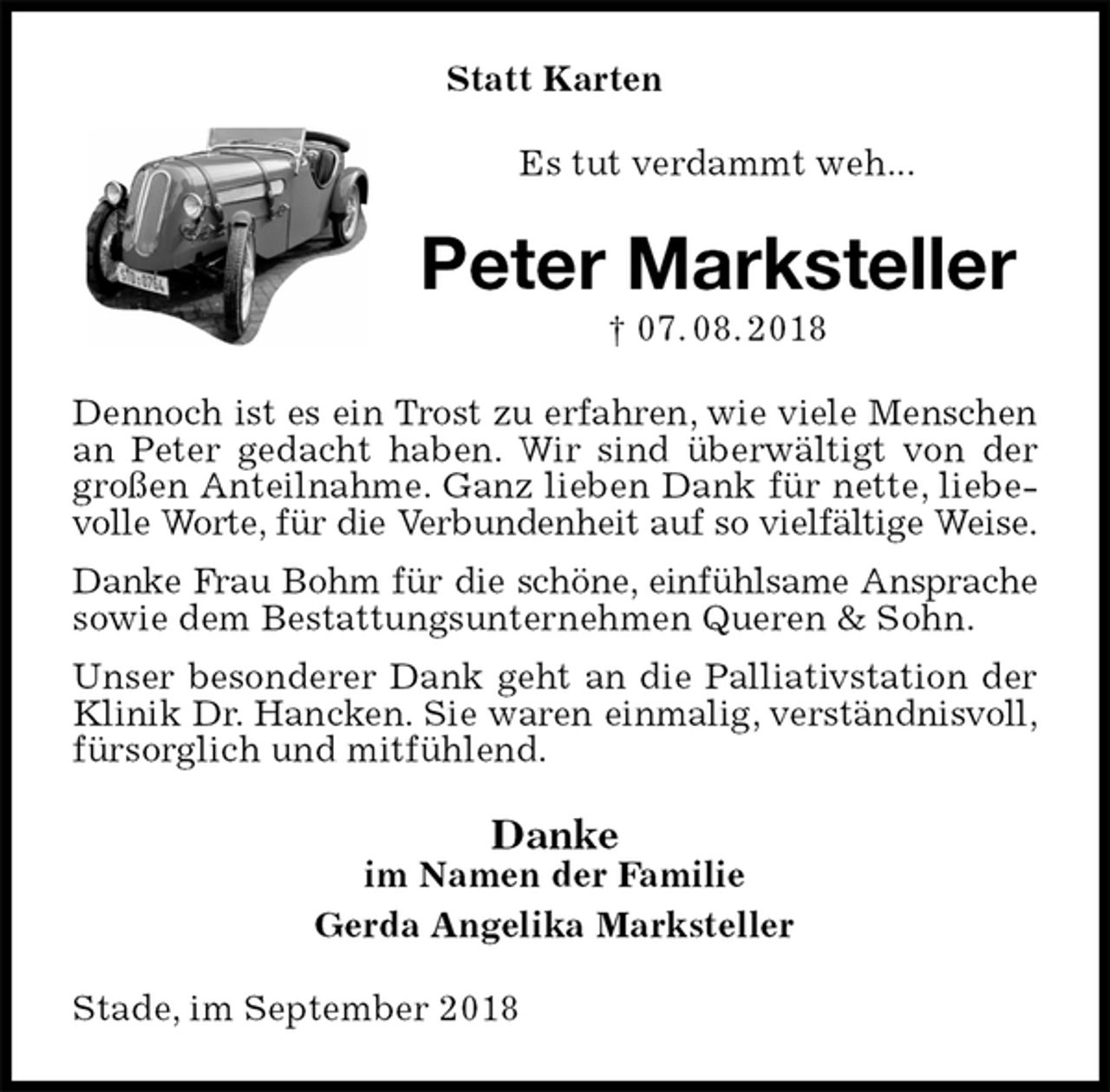 <p>Statt Karten<br />Es tut verdammt weh...<br />Peter Marksteller<br />† 07. 08. 2018<br />Dennoch ist es ein Trost zu erfahren, wie viele Menschen<br />an Peter gedacht haben. Wir sind überwältigt von der großen Anteilnahme. Ganz lieben Dank für nette, liebevolle Worte, für die Verbundenheit auf so vielfältige Weise.<br />Danke Frau Bohm für die schöne, einfühlsame Ansprache<br />sowie dem Bestattungsunternehmen Queren &amp; Sohn.<br />Unser besonderer Dank geht an die Palliativstation der Klinik Dr. Hancken. Sie waren einmalig, verständnisvoll,<br />fürsorglich und mitfühlend.<br />Danke<br />im Namen der Familie<br />Gerda Angelika Marksteller<br />Stade, im September 2018</p>
