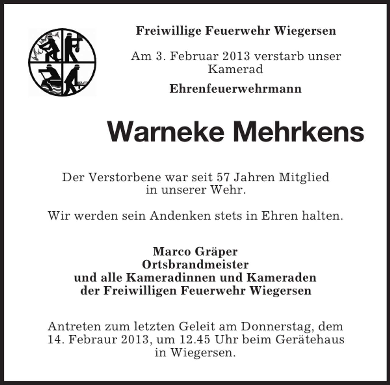 <p>Freiwillige Feuerwehr Wiegersen<br />Am 3. Februar 2013 verstarb unser<br />Kamerad<br />Ehrenfeuerwehrmann</p><p>Warneke Mehrkens<br />Der Verstorbene war seit 57 Jahren Mitglied<br />in unserer Wehr.<br />Wir werden sein Andenken stets in Ehren halten.<br />Marco Gräper<br />Ortsbrandmeister<br />und alle Kameradinnen und Kameraden<br />der Freiwilligen Feuerwehr Wiegersen<br />Antreten zum letzten Geleit am Donnerstag, dem<br />14. Febraur 2013, um 12.45 Uhr beim Gerätehaus<br />in Wiegersen.</p>