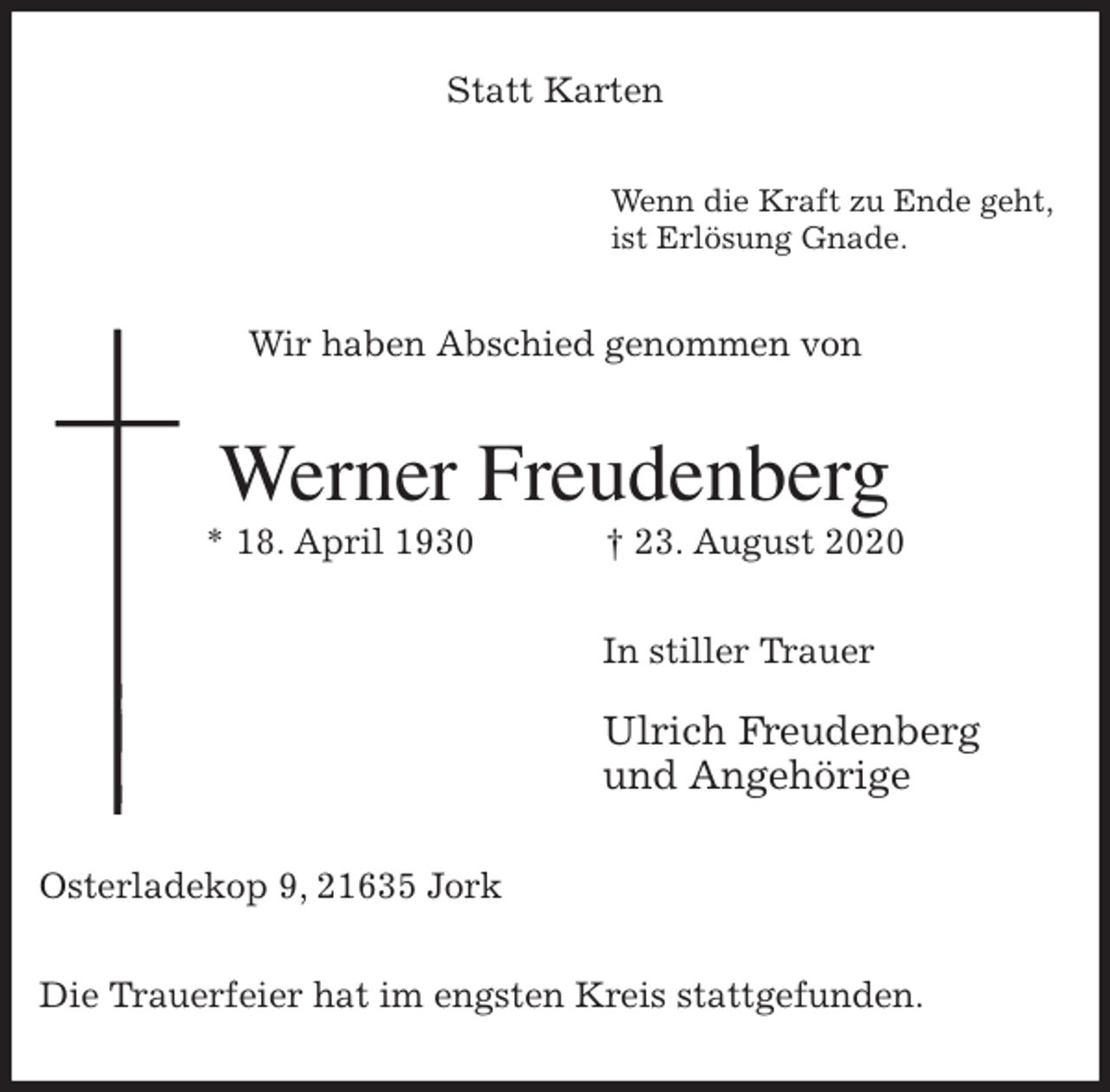 <p>Statt Karten<br />Wenn die Kraft zu Ende geht,<br />ist Erlösung Gnade.<br />Wir haben Abschied genommen von<br />Werner Freudenberg<br />* 18. April 1930 † 23. August 2020<br />In stiller Trauer</p>
<p>Ulrich Freudenberg<br />und Angehörige<br />Osterladekop 9, 21635 Jork</p>
<p>Die Trauerfeier hat im engsten Kreis stattgefunden.</p>