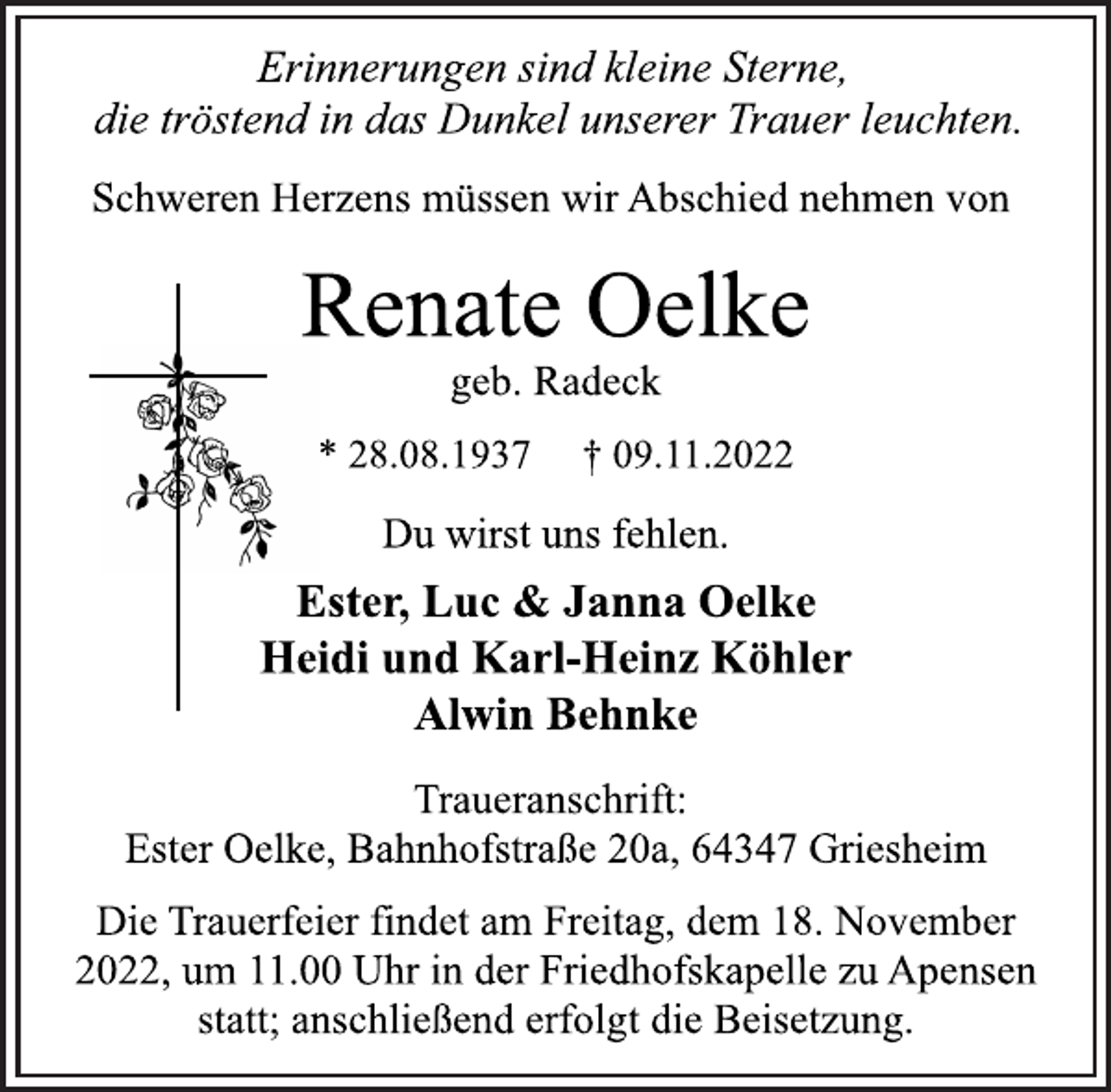 <p>Erinnerungen sind kleine Sterne,<br />die tröstend in das Dunkel unserer Trauer leuchten.</p><p>Schweren Herzens müssen wir Abschied nehmen von<br />Renate Oelke<br />geb. Radeck<br />* 28.08.1937 † 09.11.2022<br />Du wirst uns fehlen.</p><p>Ester, Luc &amp; Janna Oelke<br />Heidi und Karl-Heinz Köhler<br />Alwin Behnke<br />Traueranschrift:<br />Ester Oelke, Bahnhofstraße 20a, 64347 Griesheim<br />Die Trauerfeier findet am Freitag, dem 18. November<br />2022, um 11.00 Uhr in der Friedhofskapelle zu Apensen<br />statt; anschließend erfolgt die Beisetzung.</p>