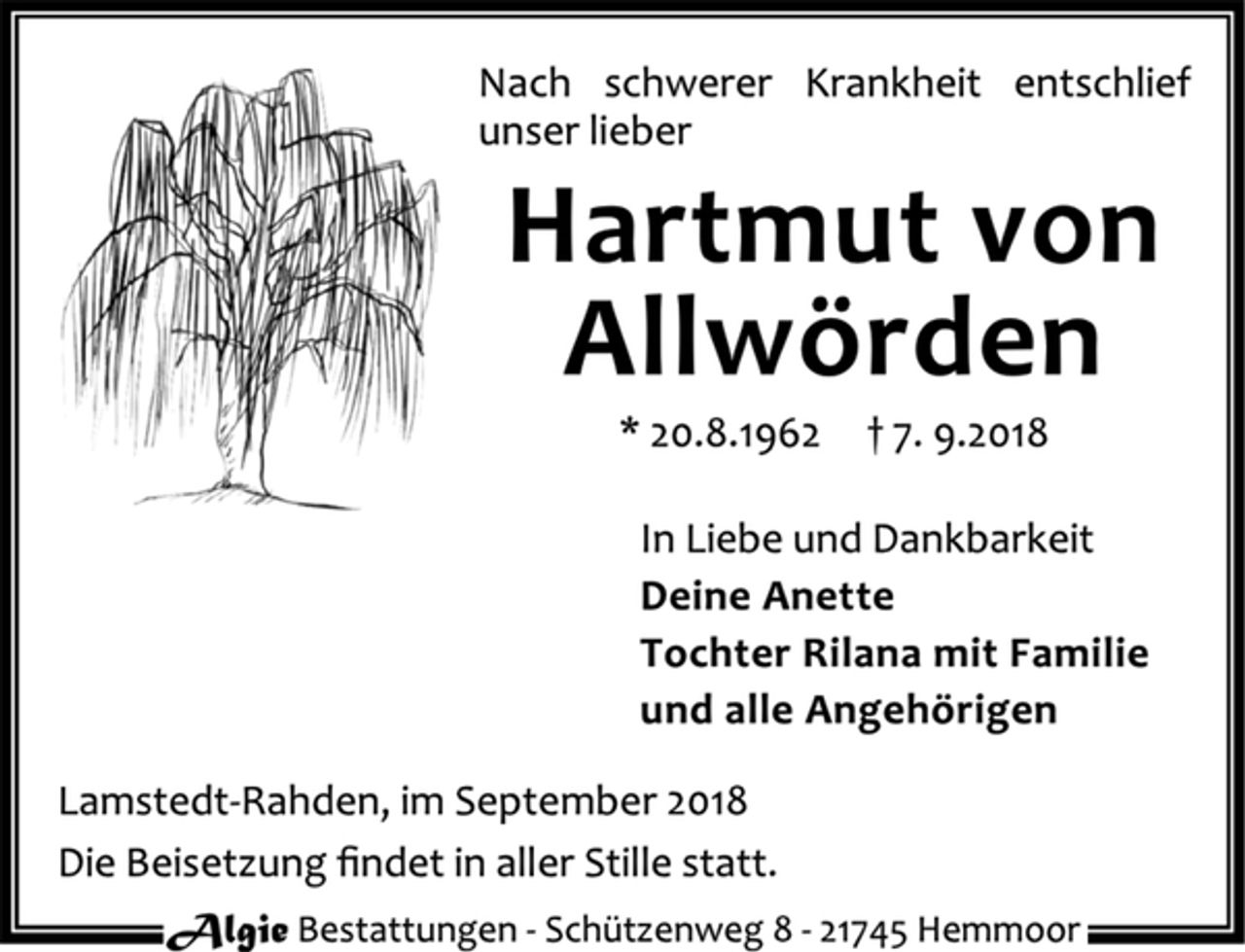 <p>Nach schwerer Krankheit entschlief unser lieber<br />Hartmut von Allwörden<br />* 20.8.1962 † 7.9.2018<br />In Liebe und Dankbarkeit<br />Deine Anette<br />Tochter Rilana mit Familie<br />und alle Angehörigen<br />Lamstedt-Rahden, im September 2018<br />Die Beisetzung findet in aller Stille statt.<br />Algie Bestatungen - Schützenweg 8 - 21745 Hemmoor</p>