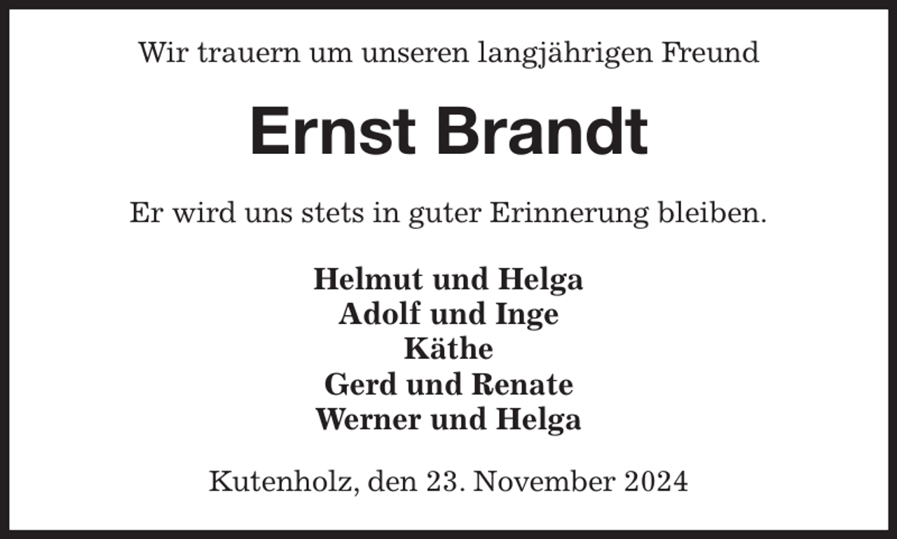 <p>Wir trauern um unseren langjährigen Freund<br />Ernst Brandt<br />Er wird uns stets in guter Erinnerung bleiben.<br />Helmut und Helga<br />Adolf und Inge<br />Käthe<br />Gerd und Renate<br />Werner und Helga<br />Kutenholz, den 23. November 2024</p>