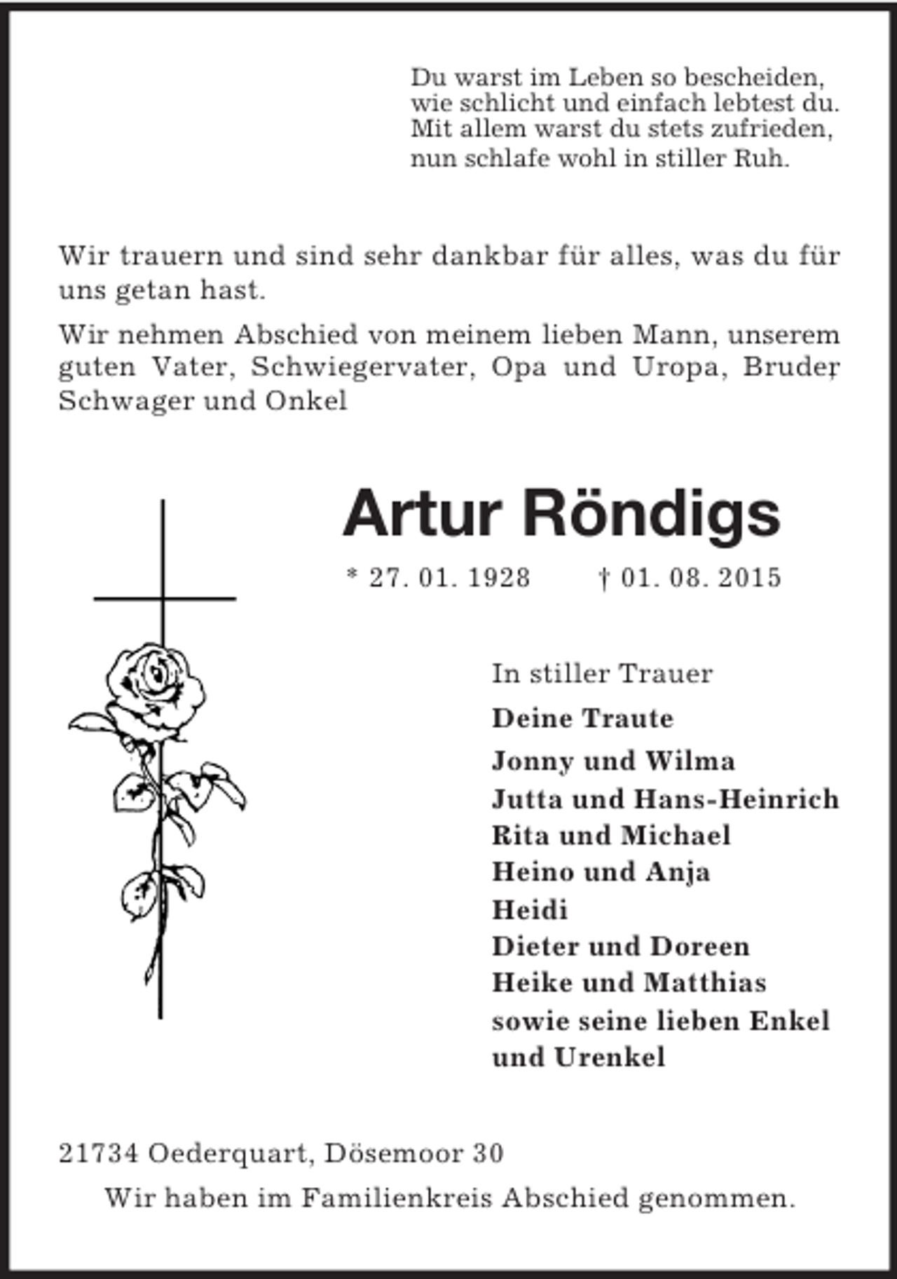 <p>Du warst im Leben so bescheiden,<br />wie schlicht und einfach lebtest du.<br />Mit allem warst du stets zufrieden,<br />nun schlafe wohl in stiller Ruh.<br />Wir trauern und sind sehr dankbar für alles, was du für uns getan hast.<br />Wir nehmen Abschied von meinem lieben Mann, unserem guten Vater, Schwiegervater, Opa und Uropa, Bruder, Schwager und Onkel<br />Artur Röndigs<br />* 27. 01. 1928 † 01. 08. 2015<br />In stiller Trauer<br />Deine Traute<br />Jonny und Wilma<br />Jutta und Hans-Heinrich<br />Rita und Michael<br />Heino und Anja<br />Heidi<br />Dieter und Doreen<br />Heike und Matthias<br />sowie seine lieben Enkel<br />und Urenkel<br />21734 Oederquart, Dösemoor 30<br />Wir haben im Familienkreis Abschied genommen.</p>