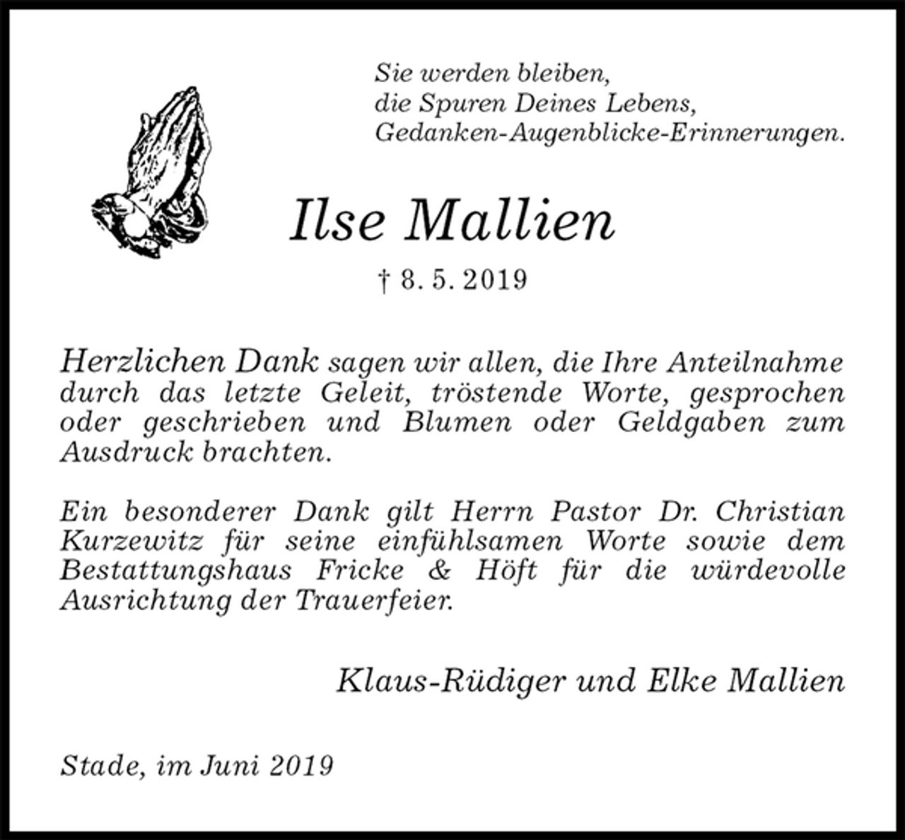<p>Sie werden bleiben,<br />die Spuren Deines Lebens,<br />Gedanken-Augenblicke-Erinnerungen.<br />Ilse Mallien<br />† 8. 5. 2019<br />Herzlichen Dank sagen wir allen, die Ihre Anteilnahme<br />durch das letzte Geleit, tröstende Worte, gesprochen<br />oder geschrieben und Blumen oder Geldgaben zum<br />Ausdruck brachten.</p><p>Ein besonderer Dank gilt Herrn Pastor Dr. Christian<br />Kurzewitz für seine einfühlsamen Worte sowie dem<br />Bestattungshaus Fricke &amp; Höft für die würdevolle<br />Ausrichtung der Trauerfeier.<br />Klaus-Rüdiger und Elke Mallien<br />Stade, im Juni 2019</p>
