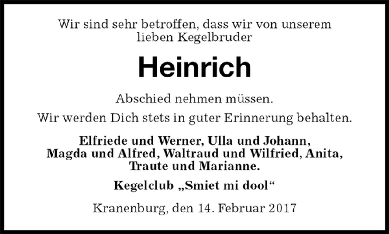 <p>Wir sind sehr betroffen, dass wir von unserem<br />lieben Kegelbruder<br />Heinrich<br />Abschied nehmen müssen.<br />Wir werden Dich stets in guter Erinnerung behalten.<br />Elfriede und Werner, Ulla und Johann,<br />Magda und Alfred, Waltraud und Wilfried, Anita,<br />Traute und Marianne.<br />Kegelclub „Smiet mi dool“<br />Kranenburg, den 14. Februar 2017</p>