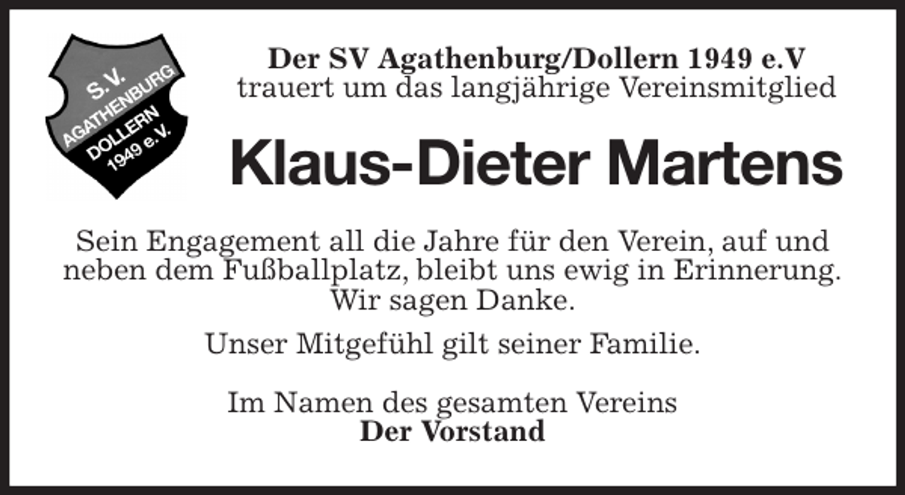 <p>Der SV Agathenburg/Dollern 1949 e.V<br />trauert um das langjährige Vereinsmitglied<br />Klaus-Dieter Martens<br />Sein Engagement all die Jahre für den Verein, auf und neben dem Fußballplatz, bleibt uns ewig in Erinnerung.<br />Wir sagen Danke.<br />Unser Mitgefühl gilt seiner Familie.<br />Im Namen des gesamten Vereins<br />Der Vorstand</p>