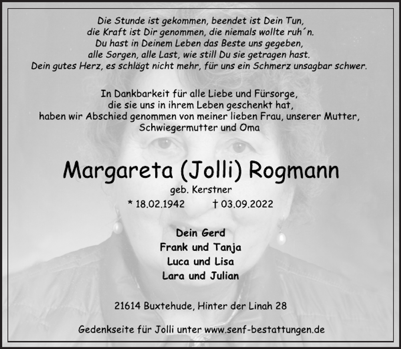 <p>Die Stunde ist gekommen, beendet ist Dein Tun,<br />die Kraft ist Dir genommen, die niemals wollte ruh´n.<br />Du hast in Deinem Leben das Beste uns gegeben,<br />alle Sorgen, alle Last, wie still Du sie getragen hast.<br />Dein gutes Herz, es schlägt nicht mehr, für uns ein Schmerz unsagbar schwer.<br />In Dankbarkeit für alle Liebe und Fürsorge,<br />die sie uns in ihrem Leben geschenkt hat,<br />haben wir Abschied genommen von meiner lieben Frau, unserer Mutter,<br />Schwiegermutter und Oma<br />Margareta (Jolli) Rogmann<br />geb. Kerstner<br />* 18.02.1942 † 03.09.2022<br />Dein Gerd<br />Frank und Tanja<br />Luca und Lisa<br />Lara und Julian<br />21614 Buxtehude, Hinter der Linah 28<br />Gedenkseite für Jolli unter www.senf-bestattungen.de</p>