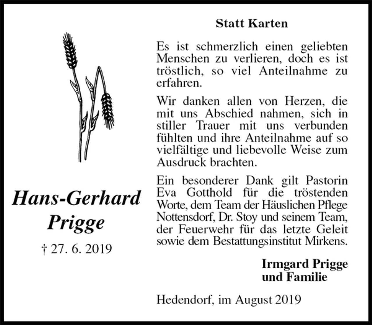 <p>Statt Karten<br />Es ist schmerzlich einen geliebten Menschen zu verlieren, doch es ist tröstlich, so viel Anteilnahme zu<br />erfahren.<br />Wir danken allen von Herzen, die mit uns Abschied nahmen, sich in stiller Trauer mit uns verbunden fühlten und ihre Anteilnahme auf so vielfältige und liebevolle Weise zum Ausdruck brachten.<br />Ein besonderer Dank gilt Pastorin Eva Gotthold für die tröstenden<br />Worte, dem Team der Häuslichen Pflege<br />Nottensdorf, Dr. Stoy und seinem Team,<br />der Feuerwehr für das letzte Geleit sowie dem Bestattungsinstitut Mirkens.<br />Hedendorf, im August 2019<br />Irmgard Prigge<br />und Familie<br />Hans-Gerhard<br />Prigge<br />† 27. 6. 2019</p>