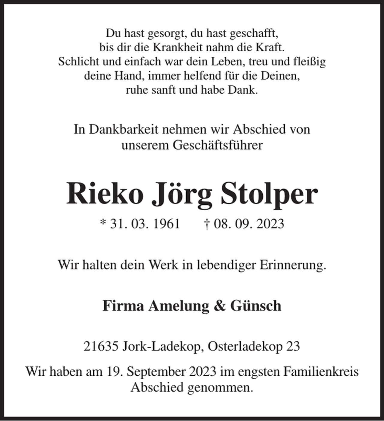 <p>Du hast gesorgt, du hast geschafft,<br />bis dir die Krankheit nahm die Kraft.<br />Schlicht und einfach war dein Leben, treu und fleißig<br />deine Hand, immer helfend für die Deinen,<br />ruhe sanft und habe Dank.<br />In Dankbarkeit nehmen wir Abschied von<br />unserem Geschäftsführer<br />Rieko Jörg Stolper<br />* 31. 03. 1961 † 08. 09. 2023<br />Wir halten dein Werk in lebendiger Erinnerung.<br />Firma Amelung &amp; Günsch<br />21635 Jork-Ladekop, Osterladekop 23<br />Wir haben am 19. September 2023 im engsten Familienkreis Abschied genommen.</p>