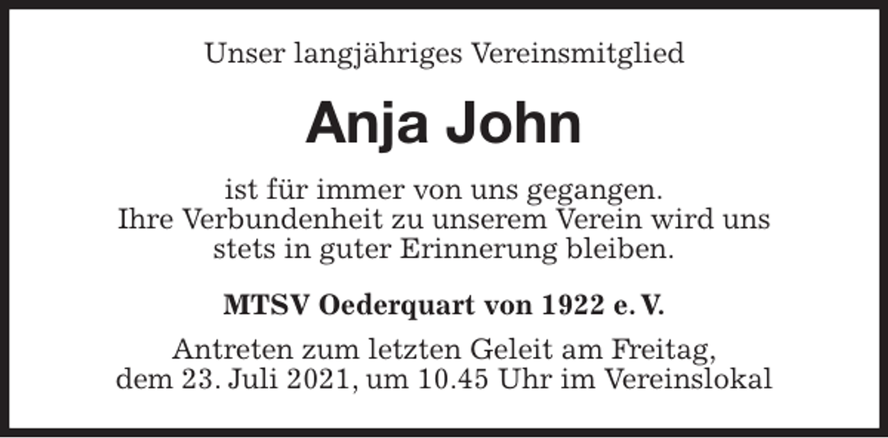 <p>Unser langjähriges Vereinsmitglied<br />Anja John<br />MTSV Oederquart von 1922 e. V.<br />Antreten zum letzten Geleit am Freitag,<br />dem 23. Juli 2021, um 10.45 Uhr im Vereinslokal<br />ist für immer von uns gegangen.<br />Ihre Verbundenheit zu unserem Verein wird uns<br />stets in guter Erinnerung bleiben.</p>