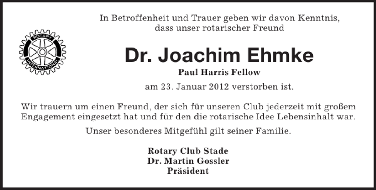 <p>In Betroffenheit und Trauer geben wir davon Kenntnis,<br />dass unser rotarischer Freund</p><p>Dr. Joachim Ehmke<br />Paul Harris Fellow<br />am 23. Januar 2012 verstorben ist.<br />Wir trauern um einen Freund, der sich für unseren Club jederzeit mit großem<br />Engagement eingesetzt hat und für den die rotarische Idee Lebensinhalt war.<br />Unser besonderes Mitgefühl gilt seiner Familie.<br />Rotary Club Stade<br />Dr. Martin Gossler<br />Präsident</p>