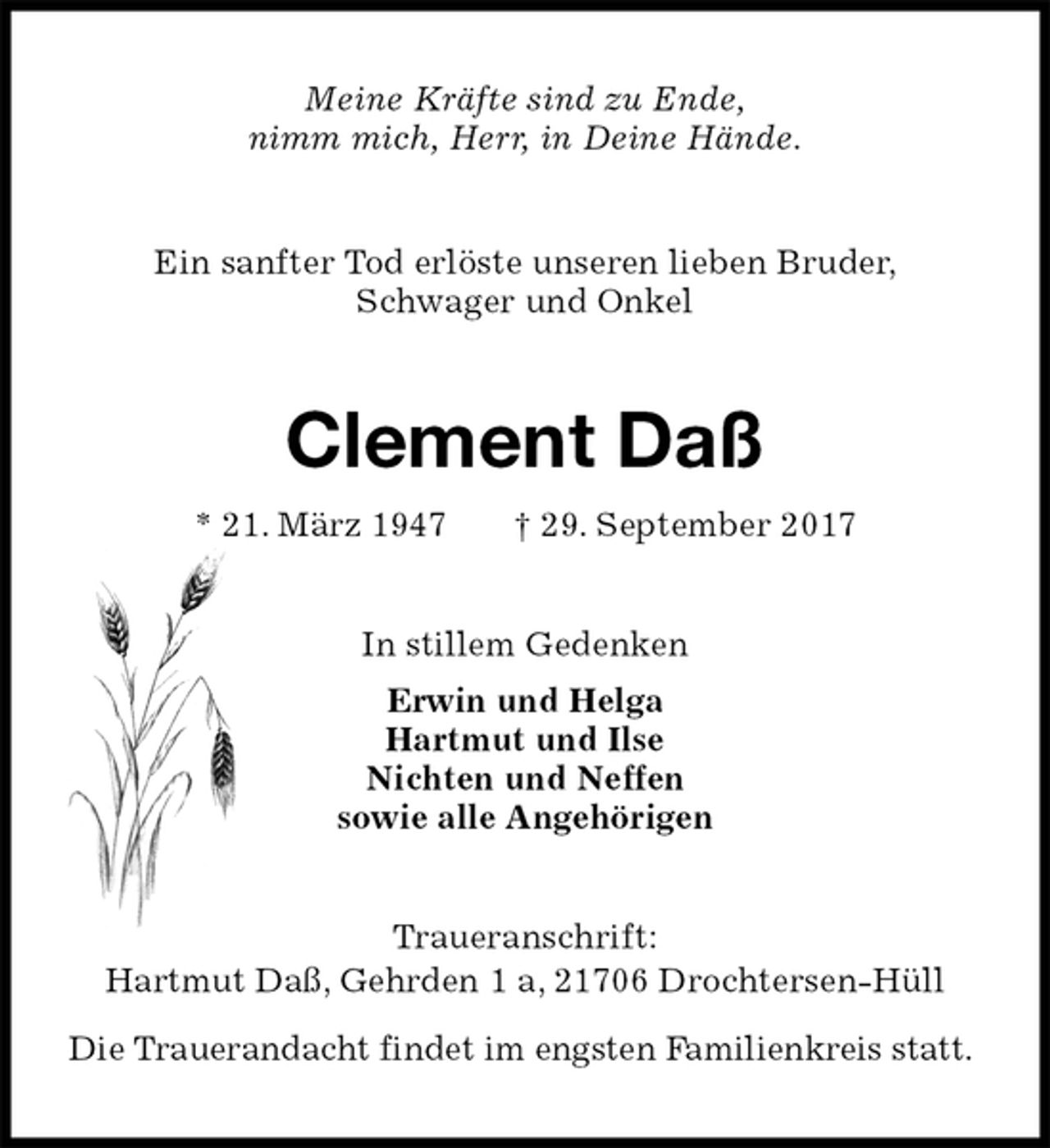 <p>Meine Kräfte sind zu Ende,<br />nimm mich, Herr, in Deine Hände.<br />Ein sanfter Tod erlöste unseren lieben Bruder,<br />Schwager und Onkel<br />Clement Daß<br />* 21. März 1947 † 29. September 2017<br />In stillem Gedenken<br />Erwin und Helga<br />Hartmut und Ilse<br />Nichten und Neffen<br />sowie alle Angehörigen<br />Traueranschrift:<br />Hartmut Daß, Gehrden 1 a, 21706 Drochtersen-Hüll</p><p>Die Trauerandacht findet im engsten Familienkreis statt.</p>