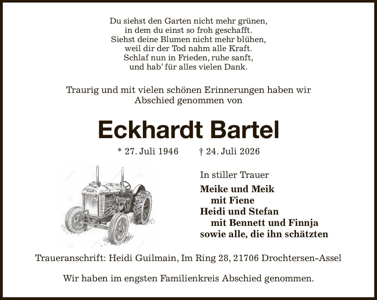 Du siehst den Garten nicht mehr grünen,
in dem du einst so froh geschafft.
Siehst deine Blumen nicht mehr blühen,
weil dir der Tod nahm alle Kraft.
Schlaf nun in Frieden, ruhe sanft,
und hab’ für alles vielen Dank.
Traurig und mit vielen schönen Erinnerungen haben wir
Abschied genommen von
Eckhardt Bartel
* 27. Juli 1946  † 24. Juli 2026
In stiller Trauer
Meike und Meik
 mit Fiene
Heidi und Stefan
 mit Bennett und Finnja
sowie alle, die ihn schätzten   
Traueranschrift: Heidi Guilmain, Im Ring 28, 21706 Drochtersen-Assel

Wir haben im engsten Familienkreis Abschied genommen.