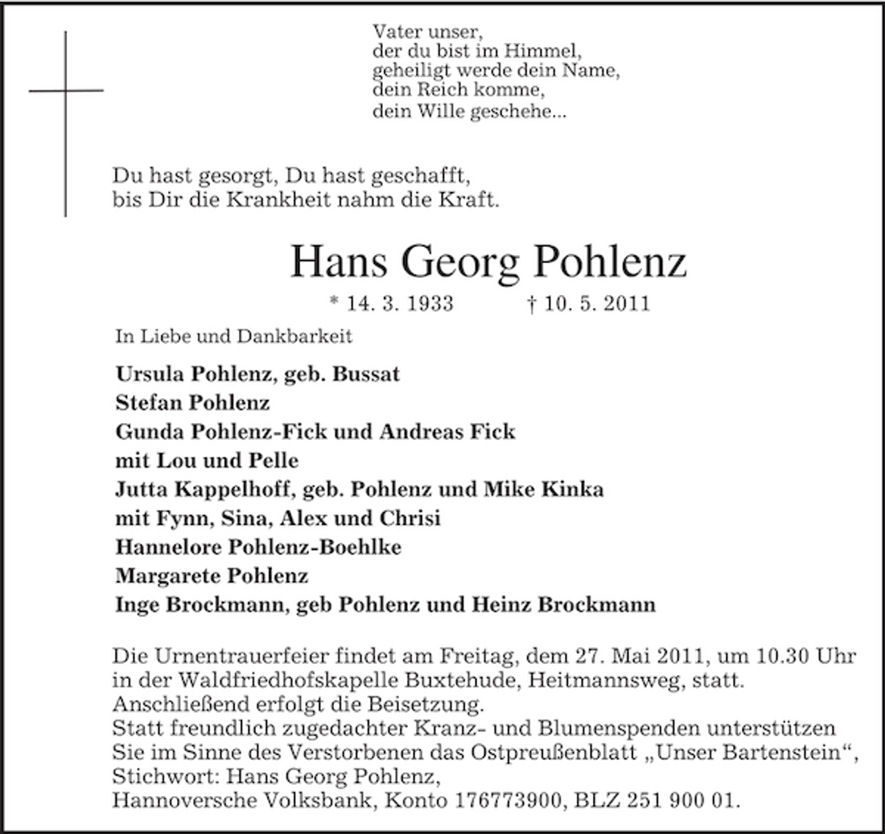 <p>Vater unser,<br />der du bist im Himmel,<br />geheiligt werde dein Name,<br />dein Reich komme,<br />dein Wille geschehe...</p><p>Du hast gesorgt, Du hast geschafft,<br />bis Dir die Krankheit nahm die Kraft.<br />Hans Georg Pohlenz<br />* 14. 3. 1933 † 10. 5. 2011<br />In Liebe und Dankbarkeit<br />Ursula Pohlenz, geb. Bussat<br />Stefan Pohlenz<br />Gunda Pohlenz-Fick und Andreas Fick<br />mit Lou und Pelle<br />Jutta Kappelhoff, geb. Pohlenz und Mike Kinka<br />mit Fynn, Sina, Alex und Chrisi<br />Hannelore Pohlenz-Boehlke<br />Margarete Pohlenz<br />Inge Brockmann, geb Pohlenz und Heinz Brockmann</p><p>Die Urnentrauerfeier findet am Freitag, dem 27. Mai 2011, um 10.30 Uhr in der Waldfriedhofskapelle Buxtehude, Heitmannsweg, statt.<br />Anschließend erfolgt die Beisetzung.<br />Statt freundlich zugedachter Kranz- und Blumenspenden unterstützen Sie im Sinne des Verstorbenen das Ostpreußenblatt „Unser Bartenstein“,<br />Stichwort: Hans Georg Pohlenz,<br />Hannoversche Volksbank, Konto 176773900, BLZ 251 900 01.</p>