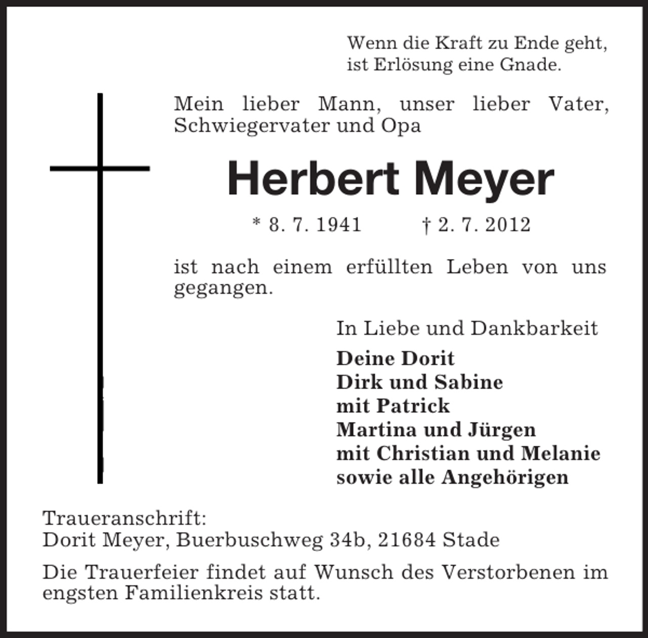 <p>Wenn die Kraft zu Ende geht,<br />ist Erlösung eine Gnade.<br />Mein lieber Mann, unser lieber Vater, Schwiegervater und Opa<br />Herbert Meyer<br />* 8. 7. 1941 † 2. 7. 2012<br />ist nach einem erfüllten Leben von uns<br />gegangen.<br />In Liebe und Dankbarkeit<br />Deine Dorit<br />Dirk und Sabine<br />mit Patrick<br />Martina und Jürgen<br />mit Christian und Melanie<br />sowie alle Angehörigen<br />Traueranschrift:<br />Dorit Meyer, Buerbuschweg 34b, 21684 Stade<br />Die Trauerfeier findet auf Wunsch des Verstorbenen im engsten Familienkreis statt.</p>