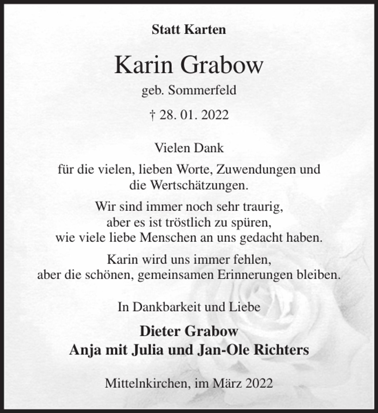 <p>Statt Karten<br />Karin Grabow<br />geb. Sommerfeld<br />† 28. 01. 2022<br />Vielen Dank<br />für die vielen, lieben Worte, Zuwendungen und<br />die Wertschätzungen.<br />Wir sind immer noch sehr traurig,<br />aber es ist tröstlich zu spüren,<br />wie viele liebe Menschen an uns gedacht haben.<br />Karin wird uns immer fehlen,<br />aber die schönen, gemeinsamen Erinnerungen bleiben.<br />In Dankbarkeit und Liebe<br />Dieter Grabow<br />Anja mit Julia und Jan-Ole Richters<br />Mittelnkirchen, im März 2022</p>