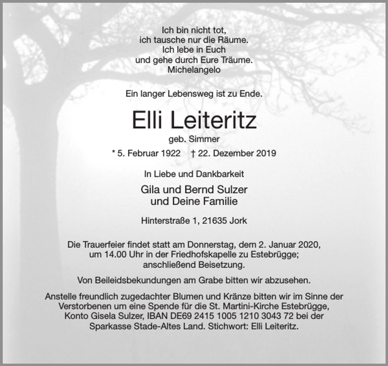 <p>Ich bin nicht tot,<br />ich tausche nur die Räume.<br />Ich lebe in Euch<br />und ghe durch Eure Träume.<br />Michelangelo</p><p>Ein langer Lebensweg ist zu Ende.</p><p>Elli Leiteritz<br />geb. Simmer<br />* 5. Februar 1922 + 22. Dezember 2019</p><p>In Liebe und Dankbarkeit</p><p>Gila und Bernd Sulzer<br />und Deine Familie</p><p>Hinterstraße 1, 21635 Jork</p><p>Die Trauerfeier findet statt am Donnerstag, dem 2. Januar 2020,<br />um 14.00 Uhr in der Friedhofskapelle zu Estebrügge;<br />anschließend Beisetzung.</p><p>Von Beileidsbekundungen am Grabe bitten wir abzusehen.</p><p>Anstelle freundlich zugedachter Blumen und Kränze bitten wir im Sinne der Verstorbenen um eine Spende für die St. Martini-Kirche Estebrügge,<br />Konto Gisela Sulzer, IBAN DE692415 1005 1210 3043 bei der Sparkasse Stade-Altes Land. Stichwort: Elli Leiteritz.</p>