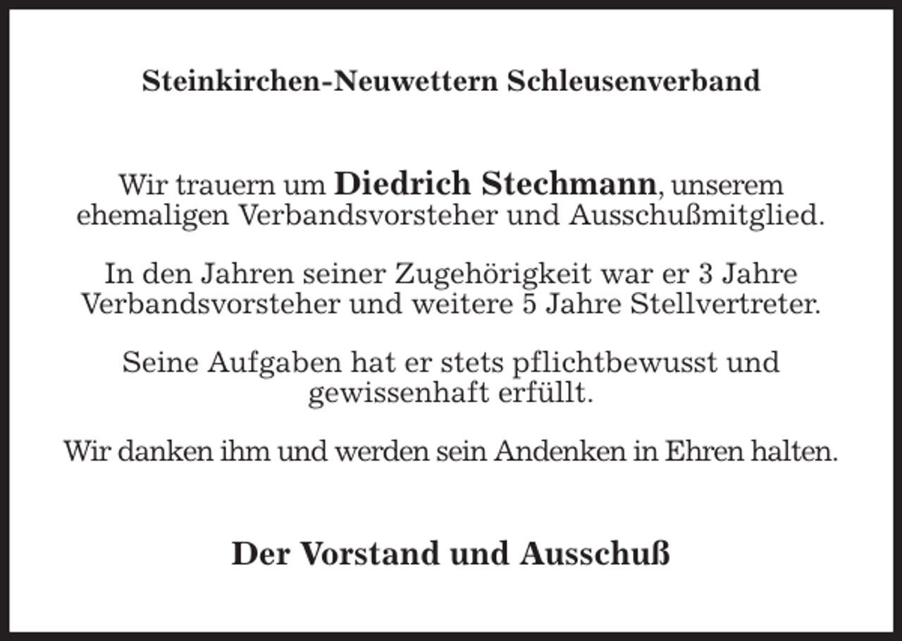 <p>Steinkirchen-Neuwettern Schleusenverband<br />Wir trauern um Diedrich Stechmann, unserem<br />ehemaligen Verbandsvorsteher und Ausschußmitglied.</p>
<p>In den Jahren seiner Zugehörigkeit war er 3 Jahre<br />Verbandsvorsteher und weitere 5 Jahre Stellvertreter.</p>
<p>Seine Aufgaben hat er stets pflichtbewusst und<br />gewissenhaft erfüllt.</p>
<p>Wir danken ihm und werden sein Andenken in Ehren halten.<br />Der Vorstand und Ausschuß</p>