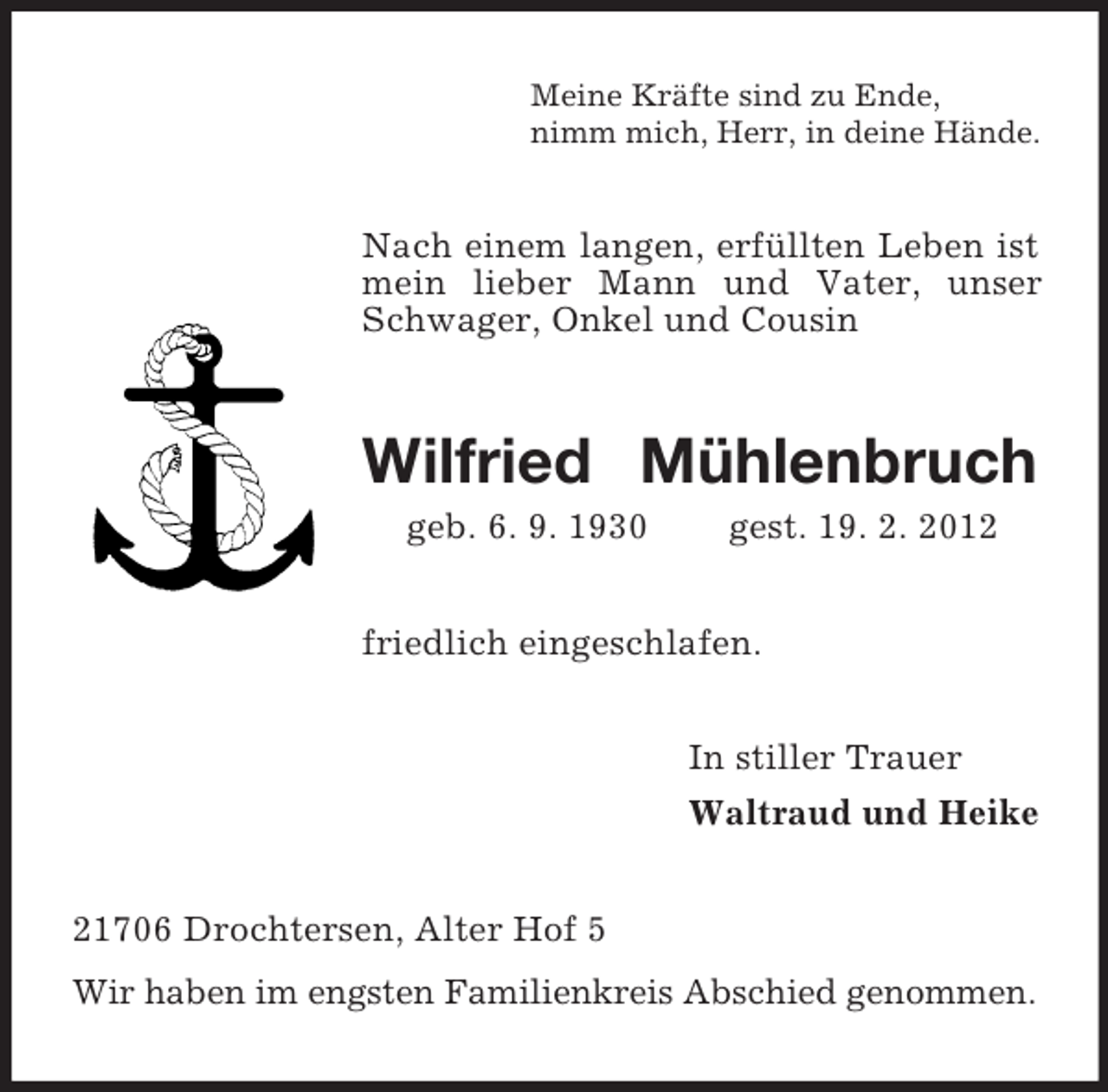 <p>Meine Kräfte sind zu Ende,<br />nimm mich, Herr, in deine Hände.</p><p>Nach einem langen, erfüllten Leben ist<br />mein lieber Mann und Vater, unser<br />Schwager, Onkel und Cousin</p><p>Wilfried Mühlenbruch<br />geb. 6. 9. 1930</p><p>gest. 19. 2. 2012</p><p>friedlich eingeschlafen.<br />In stiller Trauer<br />Waltraud und Heike<br />21706 Drochtersen, Alter Hof 5<br />Wir haben im engsten Familienkreis Abschied genommen.</p>