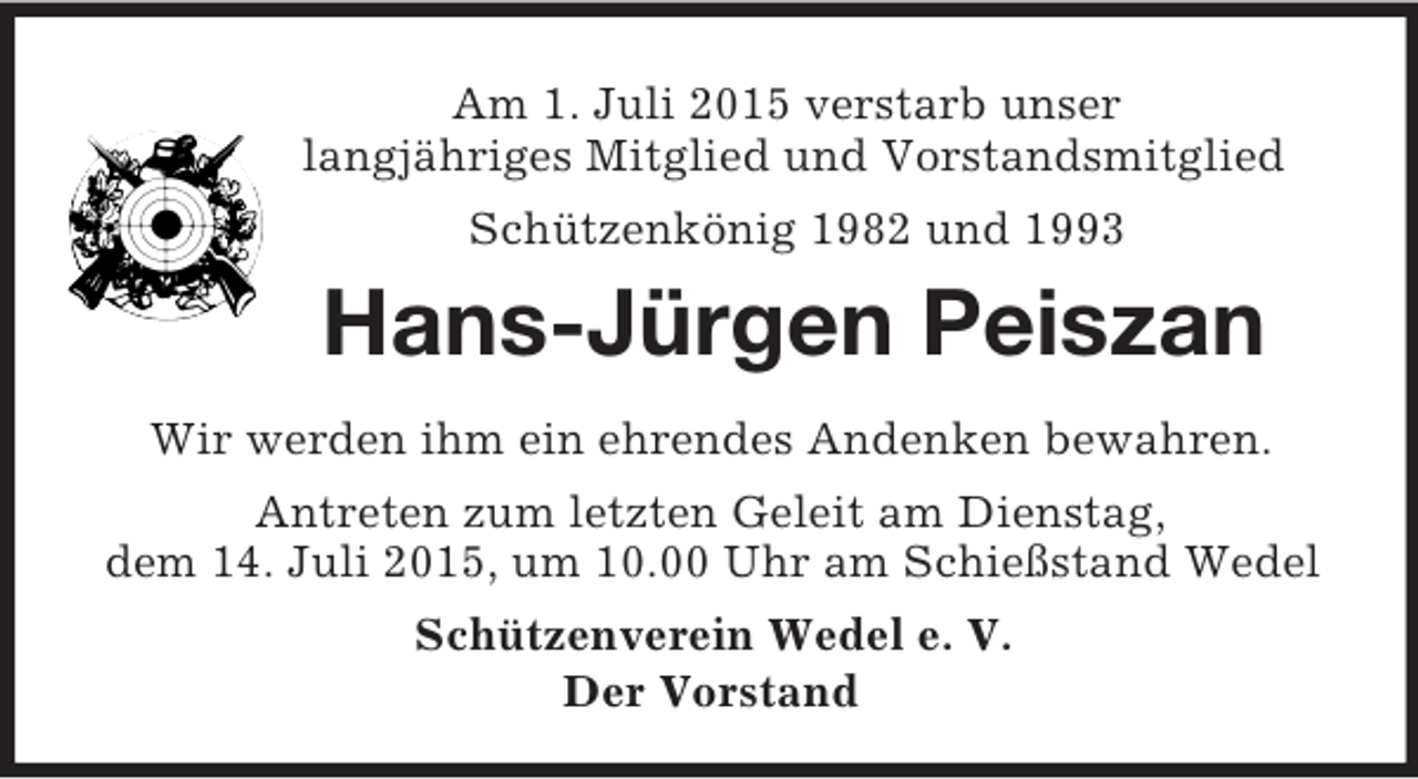 <p>Am 1. Juli 2015 verstarb unser<br />langjähriges Mitglied und Vorstandsmitglied<br />Schützenkönig 1982 und 1993<br />Hans-Jürgen Peiszan<br />Wir werden ihm ein ehrendes Andenken bewahren.<br />Antreten zum letzten Geleit am Dienstag,<br />dem 14. Juli 2015, um 10.00 Uhr am Schießstand Wedel<br />Schützenverein Wedel e. V.<br />Der Vorstand</p>