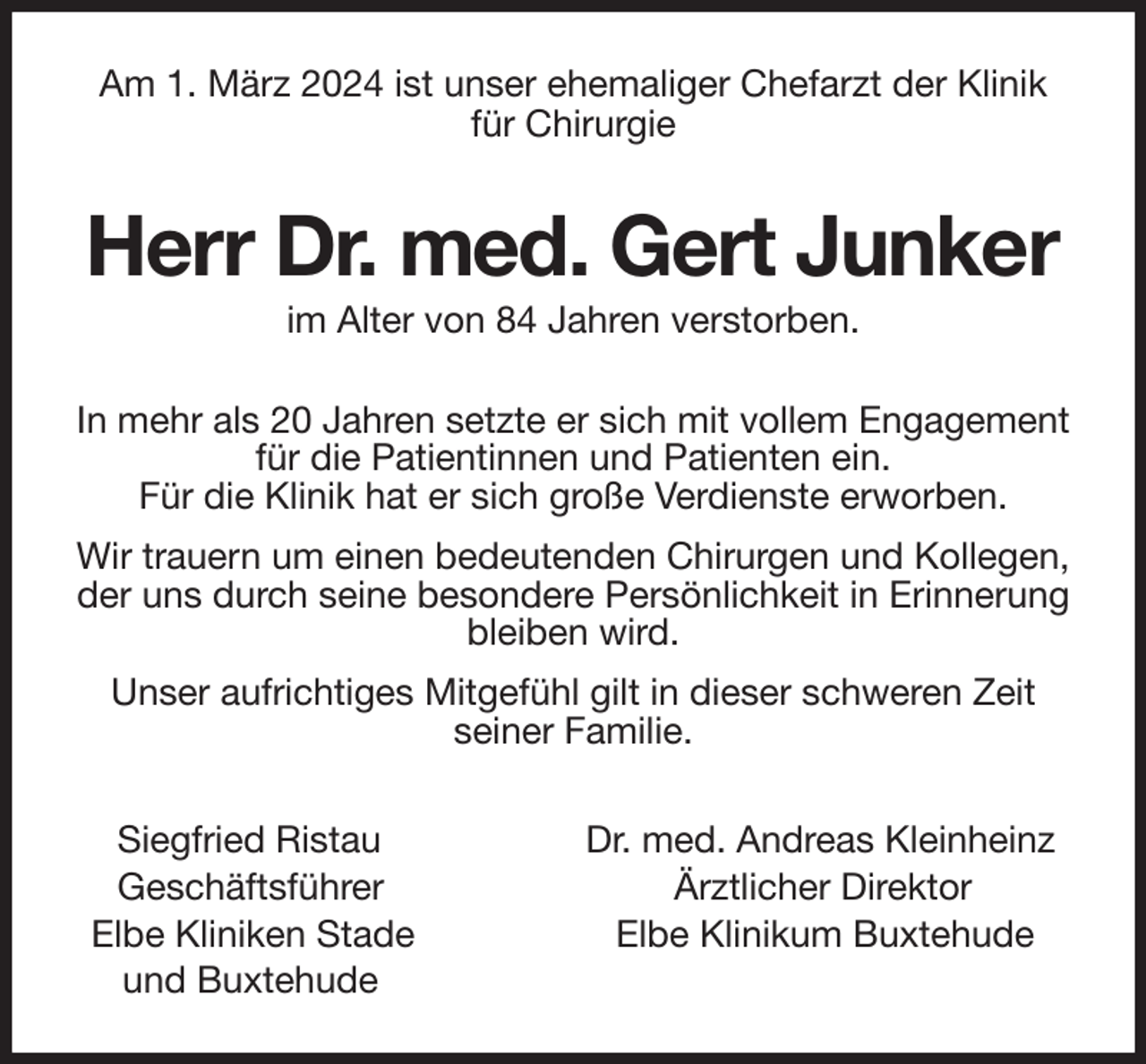 <p>Am 1. März 2024 ist unser ehemaliger Chefarzt der Klinik<br />für Chirurgie<br />Herr Dr. med. Gert Junker<br />im Alter von 84 Jahren verstorben.<br />In mehr als 20 Jahren setzte er sich mit vollem Engagement für die Patientinnen und Patienten ein.<br />Für die Klinik hat er sich große Verdienste erworben.<br />Wir trauern um einen bedeutenden Chirurgen und Kollegen, der uns durch seine besondere Persönlichkeit in Erinnerung bleiben wird.<br />Unser aufrichtiges Mitgefühl gilt in dieser schweren Zeit<br />seiner Familie.<br />Siegfried Ristau Dr. med. Andreas Kleinheinz<br />Geschäftsführer Ärztlicher Direktor<br />Elbe Kliniken Stade Elbe Klinikum Buxtehude<br />und Buxtehude</p>