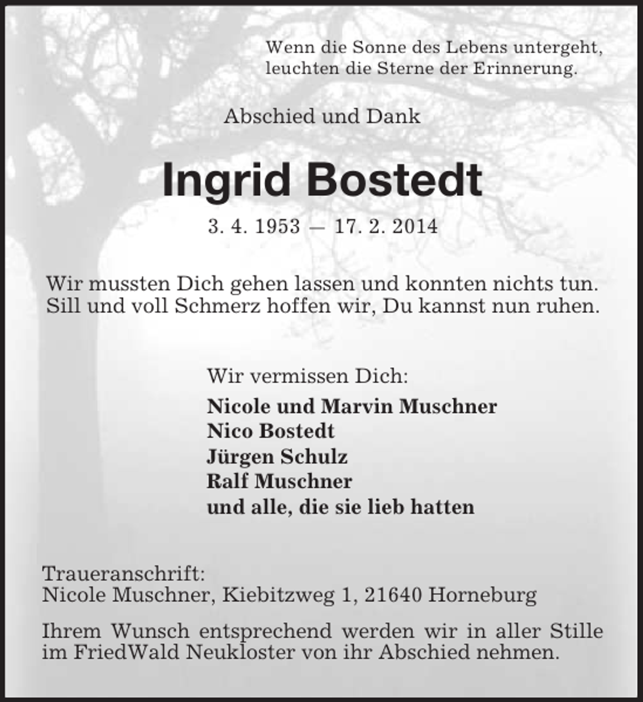 <p>Wenn die Sonne des Lebens untergeht,<br />leuchten die Sterne der Erinnerung.<br />Abschied und Dank<br />Ingrid Bostedt<br />3. 4. 1953 — 17. 2. 2014<br />Wir mussten Dich gehen lassen und konnten nichts tun.<br />Sill und voll Schmerz hoffen wir, Du kannst nun ruhen.<br />Wir vermissen Dich:<br />Nicole und Marvin Muschner<br />Nico Bostedt<br />Jürgen Schulz<br />Ralf Muschner<br />und alle, die sie lieb hatten<br />Traueranschrift:<br />Nicole Muschner, Kiebitzweg 1, 21640 Horneburg<br />Ihrem Wunsch entsprechend werden wir in aller Stille im FriedWald Neukloster von ihr Abschied nehmen.</p>