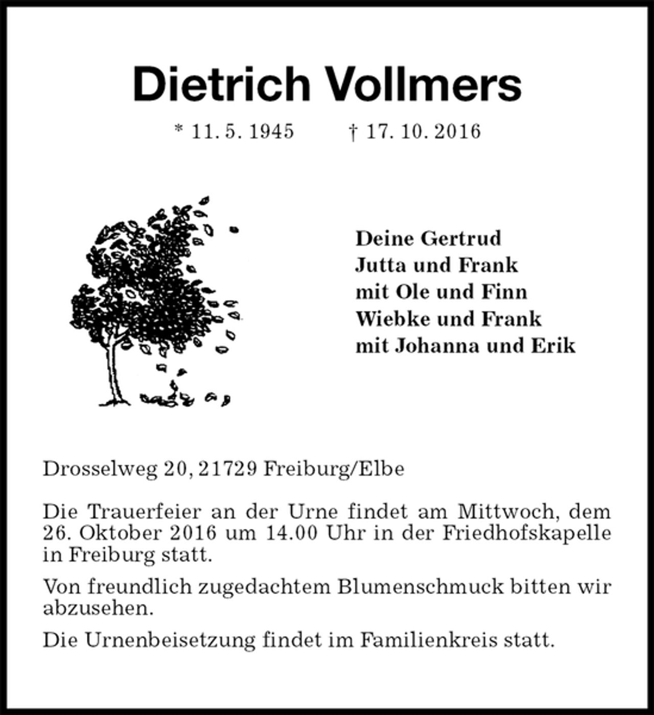 <p>Dietrich Vollmers<br />* 11. 5. 1945 † 17. 10. 2016<br />Deine Gertrud<br />Jutta und Frank<br />mit Ole und Finn<br />Wiebke und Frank<br />mit Johanna und Erik<br />Drosselweg 20, 21729 Freiburg/Elbe</p><p>Die Trauerfeier an der Urne findet am Mittwoch, dem 26. Oktober 2016 um 14.00 Uhr in der Friedhofskapelle in Freiburg statt.<br />Von freundlich zugedachtem Blumenschmuck bitten wir abzusehen.<br />Die Urnenbeisetzung findet im Familienkreis statt.</p>