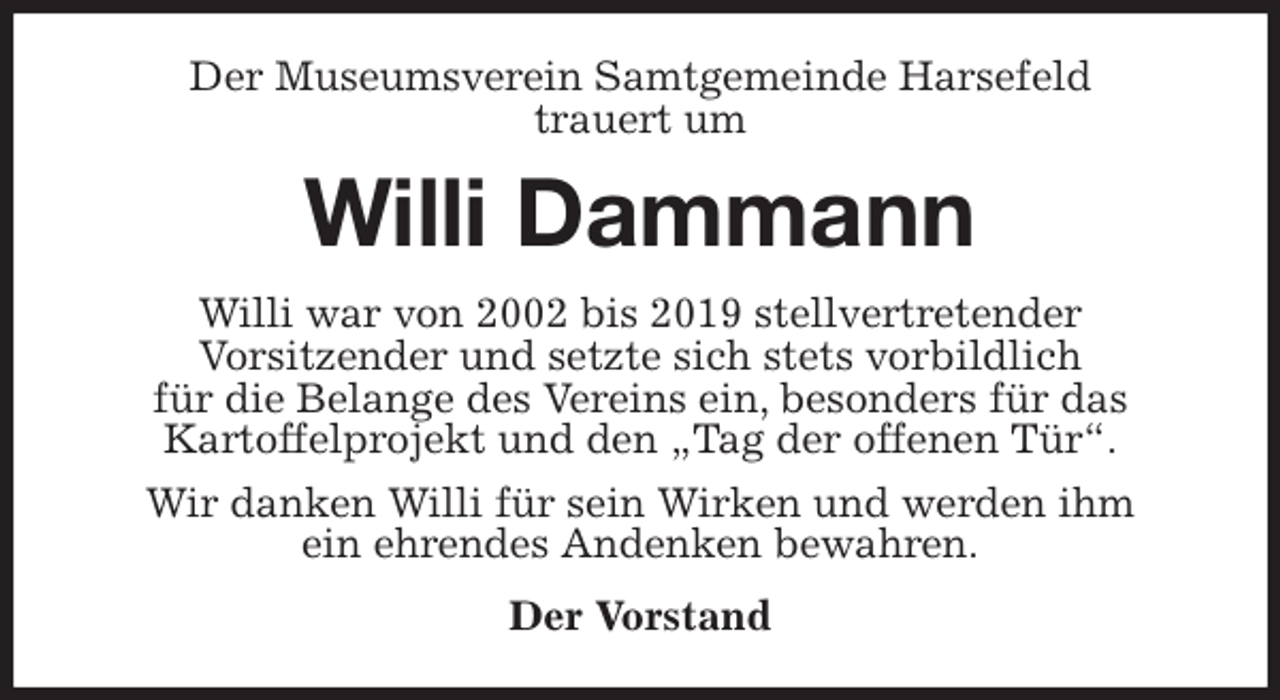 <p>Der Museumsverein Samtgemeinde Harsefeld<br />trauert um<br />Willi Dammann<br />Willi war von 2002 bis 2019 stellvertretender<br />Vorsitzender und setzte sich stets vorbildlich<br />für die Belange des Vereins ein, besonders für das<br />Kartoffelprojekt und den „Tag der offenen Tür“.<br />Wir danken Willi für sein Wirken und werden ihm<br />ein ehrendes Andenken bewahren.<br />Der Vorstand</p>