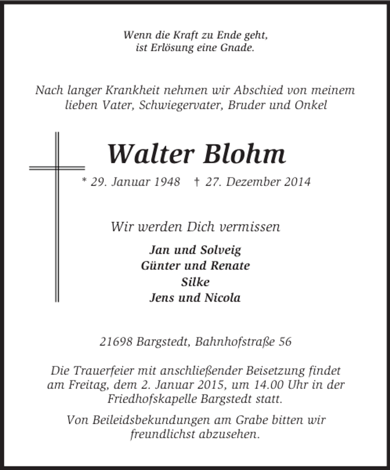 <p>Wenn die Kraft zu Ende geht,<br />ist Erlösung eine Gnade.<br />Nach langer Krankheit nehmen wir Abschied von meinem<br />lieben Vater, Schwiegervater, Bruder und Onkel<br />Walter Blohm<br />* 29. Januar 1948 † 27. Dezember 2014<br />Wir werden Dich vermissen<br />Jan und Solveig<br />Günter und Renate<br />Silke<br />Jens und Nicola<br />21698 Bargstedt, Bahnhofstraße 56</p><p>Die Trauerfeier mit anschließender Beisetzung findet<br />am Freitag, dem 2. Januar 2015, um 14.00 Uhr in der<br />Friedhofskapelle Bargstedt statt.<br />Von Beileidsbekundungen am Grabe bitten wir<br />freundlichst abzusehen.</p>
