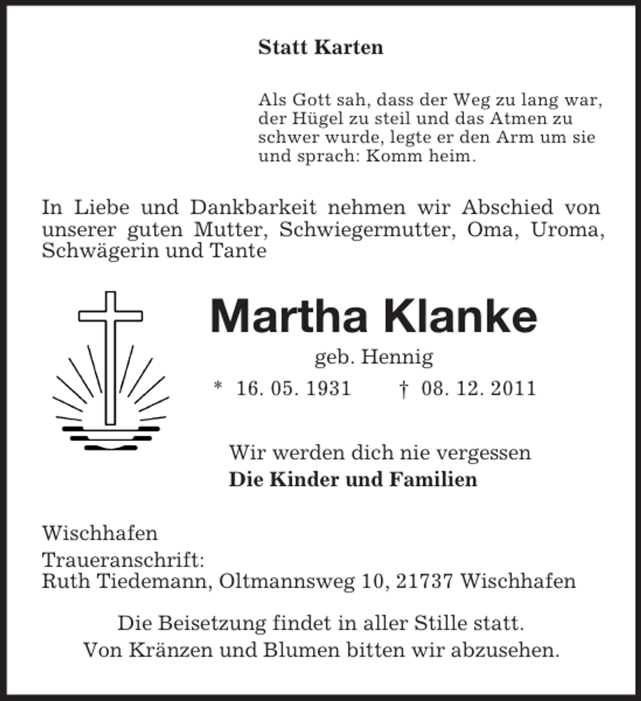 <p>Statt Karten<br />Als Gott sah, dass der Weg zu lang war,<br />der Hügel zu steil und das Atmen zu<br />schwer wurde, legte er den Arm um sie<br />und sprach: Komm heim.<br />In Liebe und Dankbarkeit nehmen wir Abschied von unserer guten Mutter, Schwiegermutter, Oma, Uroma, Schwägerin und Tante<br />Martha Klanke<br />geb. Hennig<br />* 16. 05. 1931 † 08. 12. 2011<br />Wir werden dich nie vergessen<br />Die Kinder und Familien<br />Wischhafen<br />Traueranschrift:<br />Ruth Tiedemann, Oltmannsweg 10, 21737 Wischhafen<br />Die Beisetzung findet in aller Stille statt.<br />Von Kränzen und Blumen bitten wir abzusehen.</p>