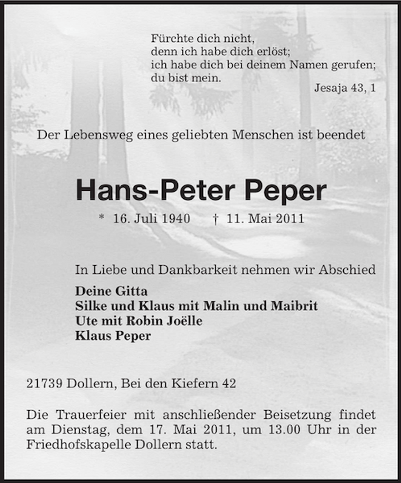 <p>Fürchte dich nicht, denn ich habe dich erlöst; ich habe dich bei deinem Namen gerufen; du bist mein. Jesaja 43, 1</p><p>Der Lebensweg eines geliebten Menschen ist beendet</p><p>Hans-Peter Peper<br />* 16. Juli 1940 † 11. Mai 2011 In Liebe und Dankbarkeit nehmen wir Abschied Deine Gitta Silke und Klaus mit Malin und Maibrit Ute mit Robin Joëlle Klaus Peper</p><p>21739 Dollern, Bei den Kiefern 42 Die Trauerfeier mit anschließender Beisetzung findet am Dienstag, dem 17. Mai 2011, um 13.00 Uhr in der Friedhofskapelle Dollern statt.</p>
