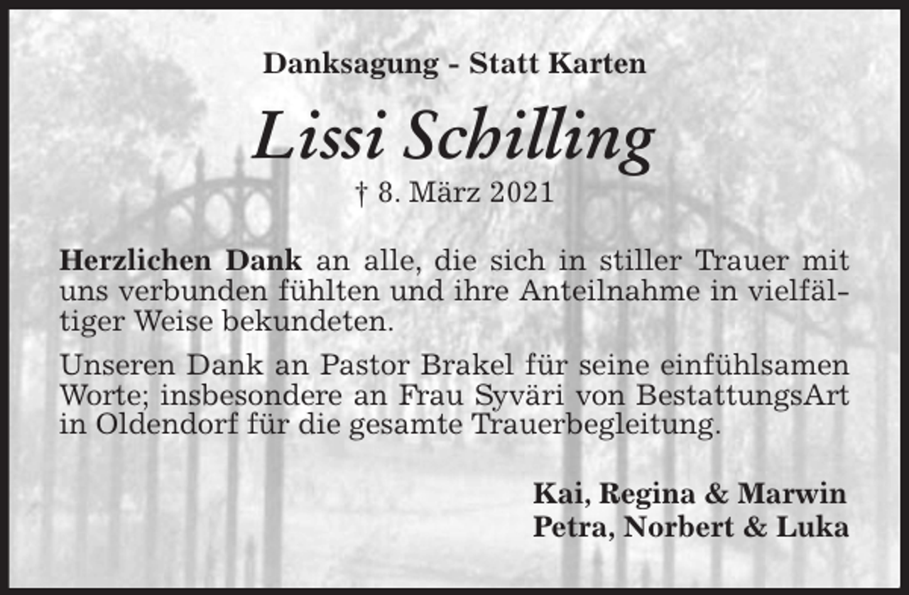 <p>Danksagung - Statt Karten<br />Lissi Schilling<br />† 8. März 2021<br />Herzlichen Dank an alle, die sich in stiller Trauer mit uns verbunden fühlten und ihre Anteilnahme in vielfältiger Weise bekundeten.<br />Unseren Dank an Pastor Brakel für seine einfühlsamen Worte; insbesondere an Frau Syväri von BestattungsArt in Oldendorf für die gesamte Trauerbegleitung.<br />Kai, Regina &amp; Marwin<br />Petra, Norbert &amp; Luka</p>