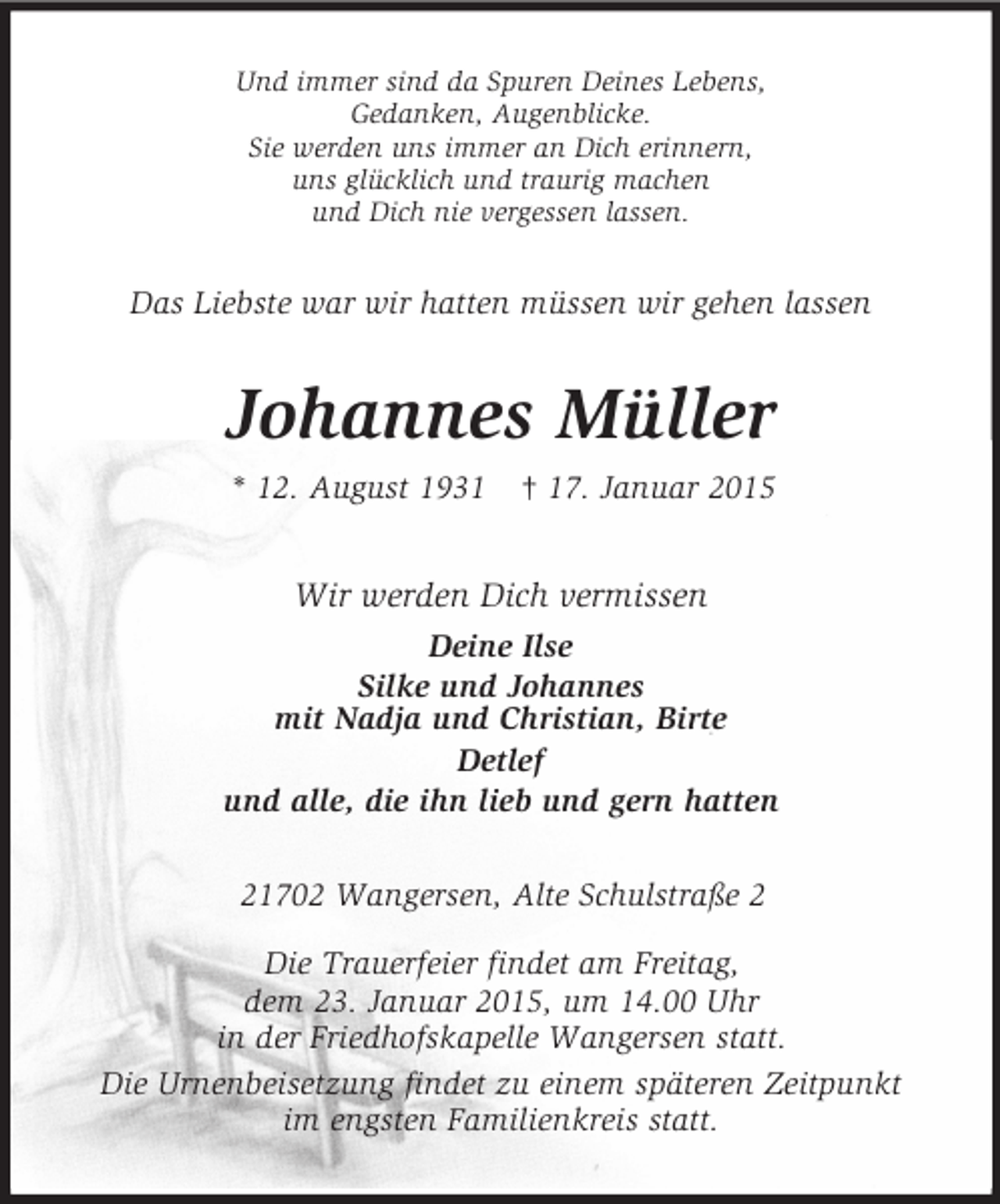 <p>Und immer sind da Spuren Deines Lebens,<br />Gedanken, Augenblicke.<br />Sie werden uns immer an Dich erinnern,<br />uns glücklich und traurig machen<br />und Dich nie vergessen lassen.<br />Das Liebste war wir hatten müssen wir gehen lassen<br />Johannes Müller<br />* 12. August 1931 † 17. Januar 2015<br />Wir werden Dich vermissen<br />Deine Ilse<br />Silke und Johannes<br />mit Nadja und Christian, Birte<br />Detlef<br />und alle, die ihn lieb und gern hatten<br />21702 Wangersen, Alte Schulstraße 2</p><p>Die Trauerfeier findet am Freitag,<br />dem 23. Januar 2015, um 14.00 Uhr<br />in der Friedhofskapelle Wangersen statt.<br />Die Urnenbeisetzung findet zu einem späteren Zeitpunkt<br />im engsten Familienkreis statt.</p>