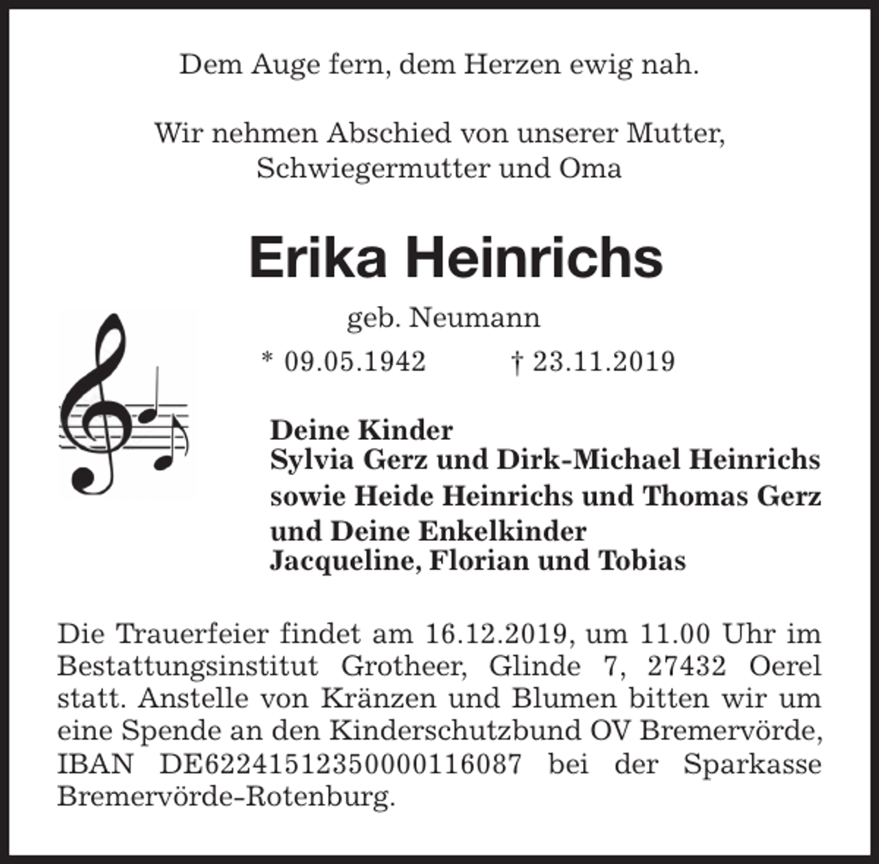 <p>Dem Auge fern, dem Herzen ewig nah.<br />Wir nehmen Abschied von unserer Mutter,<br />Schwiegermutter und Oma<br />Erika Heinrichs<br />geb. Neumann<br />* 09.05.1942 † 23.11.2019<br />Deine Kinder<br />Sylvia Gerz und Dirk-Michael Heinrichs<br />sowie Heide Heinrichs und Thomas Gerz<br />und Deine Enkelkinder<br />Jacqueline, Florian und Tobias<br />Die Trauerfeier findet am 16.12.2019, um 11.00 Uhr im Bestattungsinstitut Grotheer, Glinde 7, 27432 Oerel statt. Anstelle von Kränzen und Blumen bitten wir um eine Spende an den Kinderschutzbund OV Bremervörde, IBAN DE62241512350000116087 bei der Sparkasse Bremervörde-Rotenburg.</p>