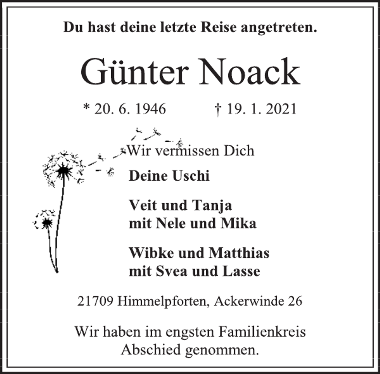 <p>Du hast deine letzte Reise angetreten.<br />Günter Noack<br />* 20. 6. 1946 † 19. 1. 2021</p>
<p>Wir vermissen Dich<br />Deine Uschi<br />Veit und Tanja<br />mit Nele und Mika<br />Wibke und Matthias<br />mit Svea und Lasse<br />21709 Himmelpforten, Ackerwinde 26<br />Wir haben im engsten Familienkreis<br />Abschied genommen.</p>