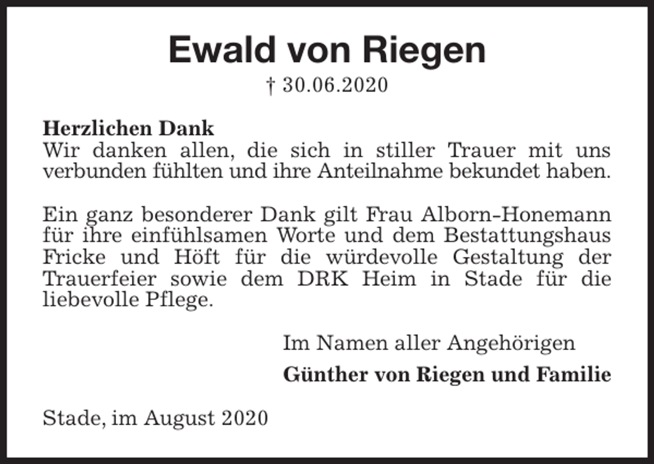 <p>Ewald von Riegen<br />† 30.06.2020<br />Herzlichen Dank<br />Wir danken allen, die sich in stiller Trauer mit uns<br />verbunden fühlten und ihre Anteilnahme bekundet haben.</p>
<p>Ein ganz besonderer Dank gilt Frau Alborn-Honemann<br />für ihre einfühlsamen Worte und dem Bestattungshaus<br />Fricke und Höft für die würdevolle Gestaltung der<br />Trauerfeier sowie dem DRK Heim in Stade für die<br />liebevolle Pflege.<br />Im Namen aller Angehörigen<br />Günther von Riegen und Familie<br />Stade, im August 2020</p>