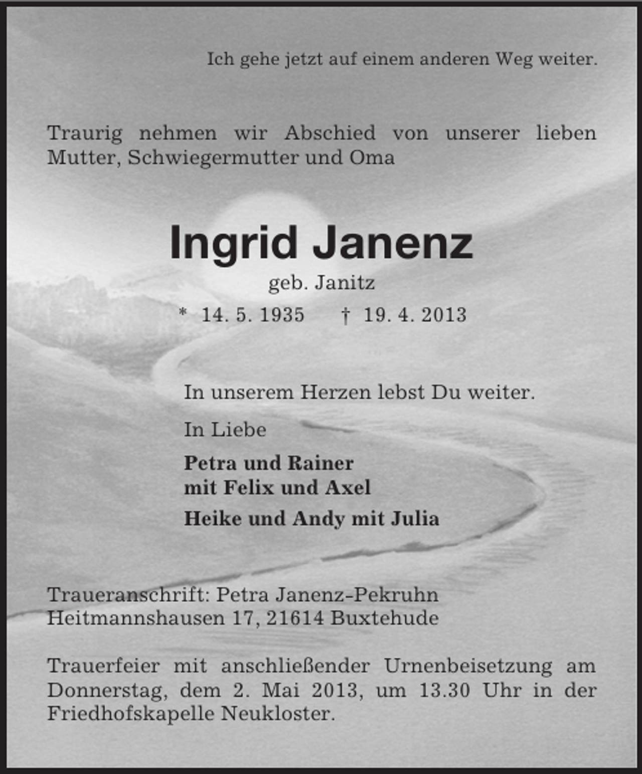 <p>Ich gehe jetzt auf einem anderen Weg weiter.</p><p>Traurig nehmen wir Abschied von unserer lieben<br />Mutter, Schwiegermutter und Oma</p><p>Ingrid Janenz<br />geb. Janitz<br />* 14. 5. 1935<br />† 19. 4. 2013</p><p>In unserem Herzen lebst Du weiter.<br />In Liebe<br />Petra und Rainer<br />mit Felix und Axel<br />Heike und Andy mit Julia</p><p>Traueranschrift: Petra Janenz-Pekruhn<br />Heitmannshausen 17, 21614 Buxtehude<br />Trauerfeier mit anschließender Urnenbeisetzung am<br />Donnerstag, dem 2. Mai 2013, um 13.30 Uhr in der<br />Friedhofskapelle Neukloster.</p>