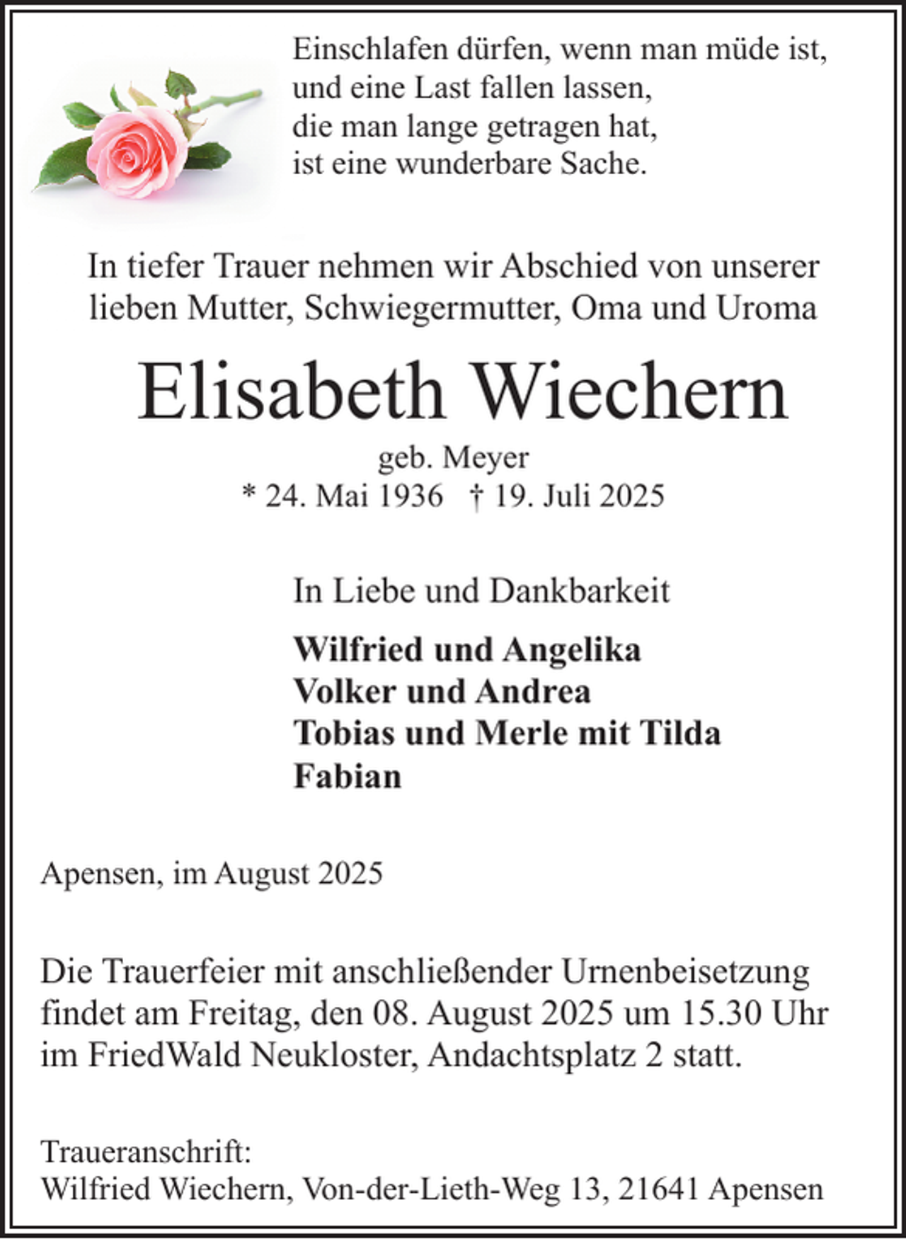 <p>Einschlafen dürfen, wenn man müde ist,<br />und eine Last fallen lassen,<br />die man lange getragen hat,<br />ist eine wunderbare Sache.</p><p>In tiefer Trauer nehmen wir Abschied von unserer<br />lieben Mutter, Schwiegermutter, Oma und Uroma</p><p>Elisabeth Wiechern<br />geb. Meyer<br />* 24. Mai 1936 † 19. Juli 2025</p><p>In Liebe und Dankbarkeit<br />.</p><p>Wilfried und Angelika<br />Volker und Andrea<br />Tobias und Merle mit Tilda<br />Fabian<br />Apensen, im August 2025</p><p>Die Trauerfeier mit anschließender Urnenbeisetzung<br />findet am Freitag, den 08. August 2025 um 15.30 Uhr<br />im FriedWald Neukloster, Andachtsplatz 2 statt.<br />Traueranschrift:<br />Wilfried Wiechern, Von-der-Lieth-Weg 13, 21641 Apensen</p>