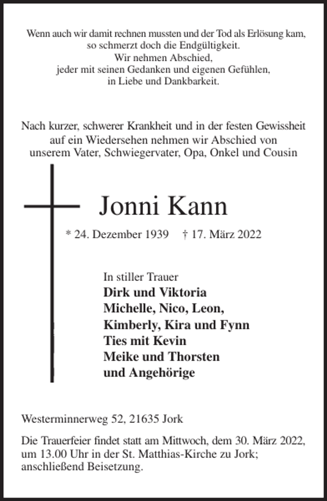 <p>Wenn auch wir damit rechnen mussten und der Tod als Erlösung kam,<br />so schmerzt doch die Endgültigkeit.<br />Wir nehmen Abschied,<br />jeder mit seinen Gedanken und eigenen Gefühlen,<br />in Liebe und Dankbarkeit.<br />Nach kurzer, schwerer Krankheit und in der festen Gewissheit<br />auf ein Wiedersehen nehmen wir Abschied von<br />unserem Vater, Schwiegervater, Opa, Onkel und Cousin<br />Jonni Kann<br />* 24. Dezember 1939 † 17. März 2022<br />In stiller Trauer<br />Dirk und Viktoria<br />Michelle, Nico, Leon,<br />Kimberly, Kira und Fynn<br />Ties mit Kevin<br />Meike und Thorsten<br />und Angehörige<br />Westerminnerweg 52, 21635 Jork<br />Die Trauerfeier findet statt am Mittwoch, dem 30. März 2022,<br />um 13.00 Uhr in der St. Matthias-Kirche zu Jork;<br />anschließend Beisetzung.</p>
