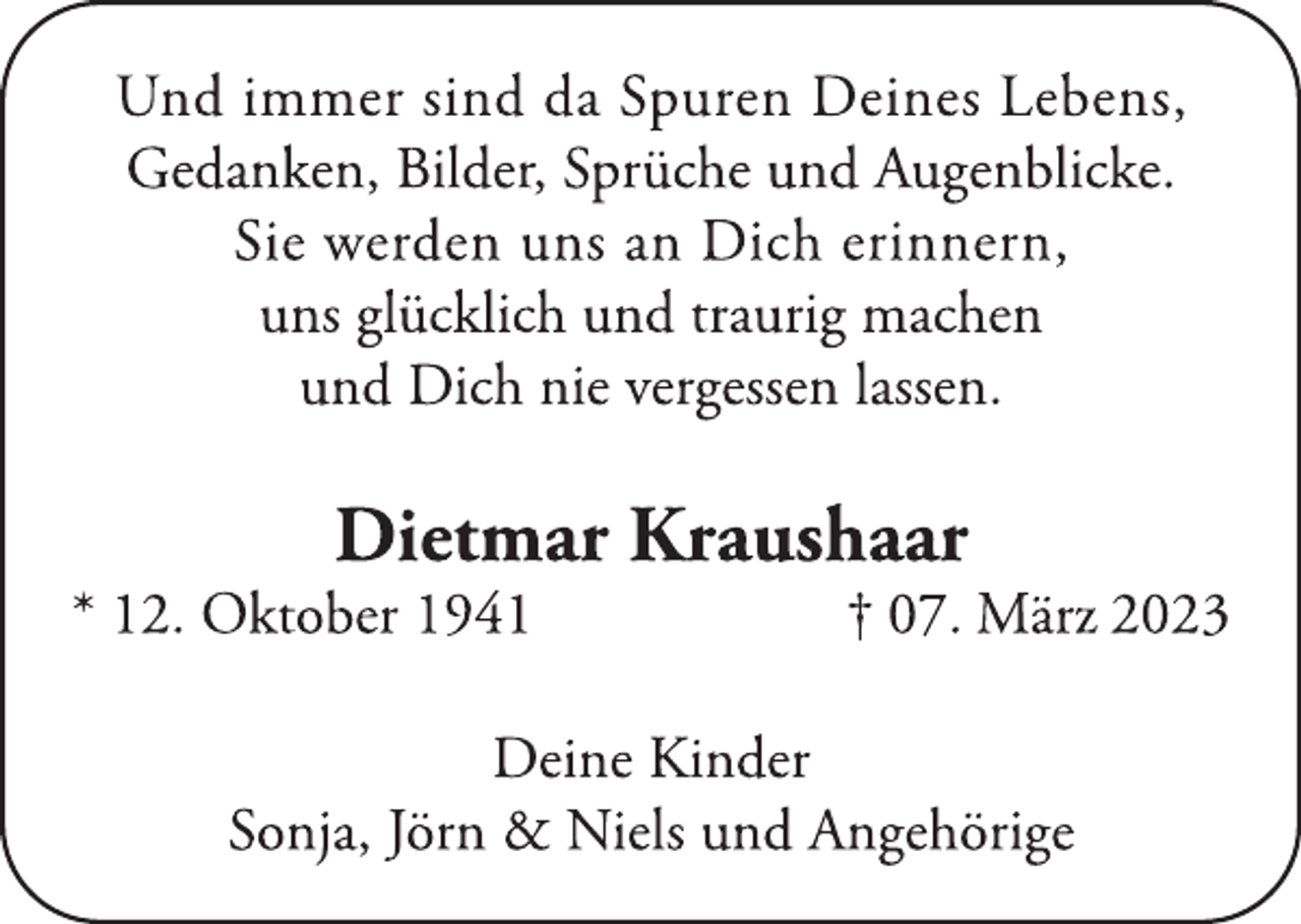 <p>Und immer sind da Spuren Deines Lebens,<br />Gedanken, Bilder, Sprüche und Augenblicke.<br />Sie werden uns an Dich erinnern,<br />uns glücklich und traurig machen<br />und Dich nie vergessen lassen.<br />Dietmar Kraushaar<br />* 12. Oktober 1941 † 07. März 2023<br />Deine Kinder<br />Sonja, Jörn &amp; Niels und Angehörige</p>