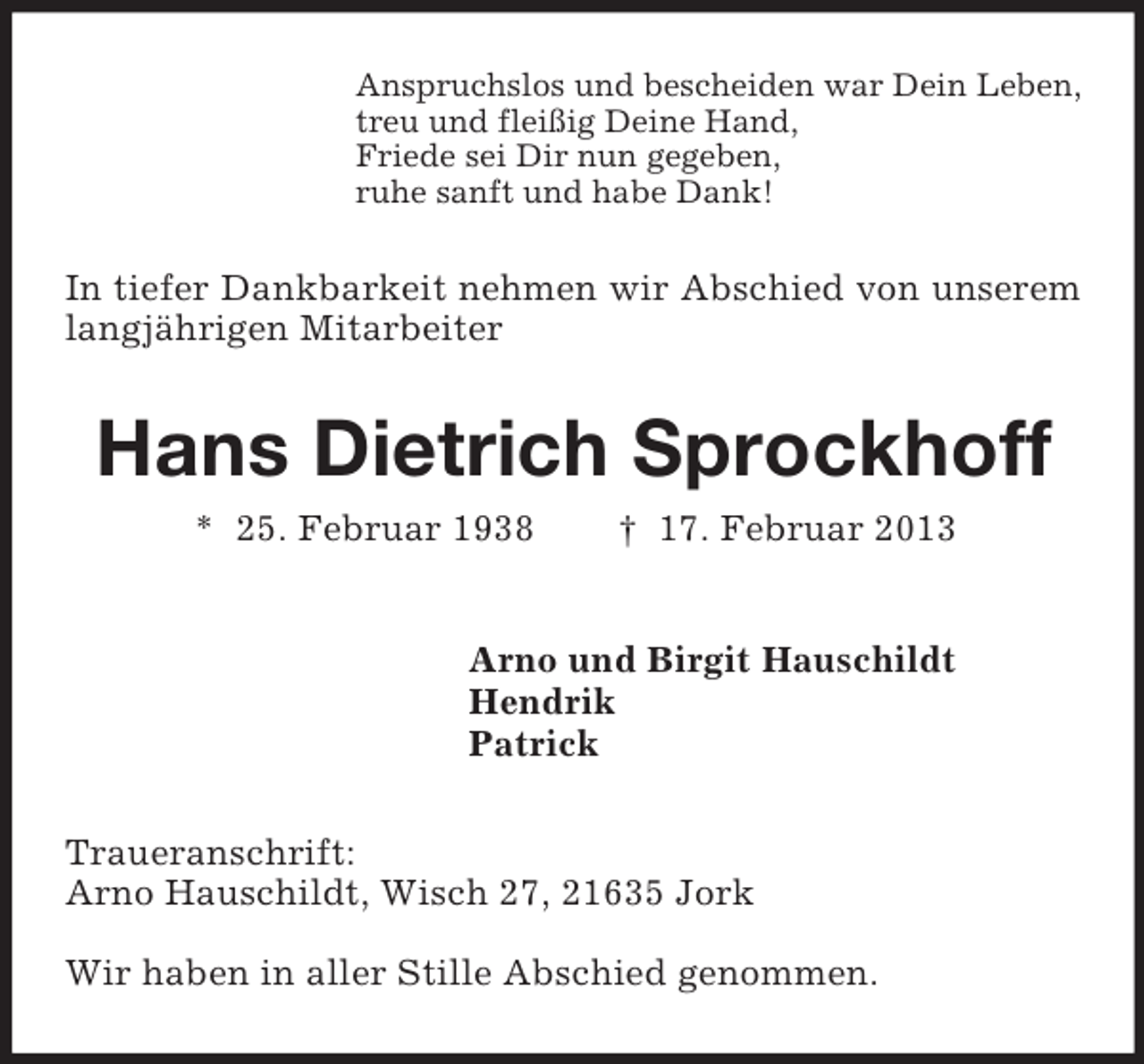 <p>Anspruchslos und bescheiden war Dein Leben,<br />treu und fleißig Deine Hand,<br />Friede sei Dir nun gegeben,<br />ruhe sanft und habe Dank!</p><p>In tiefer Dankbarkeit nehmen wir Abschied von unserem<br />langjährigen Mitarbeiter</p><p>Hans Dietrich Sprockhoff<br />* 25. Februar 1938</p><p>† 17. Februar 2013</p><p>Arno und Birgit Hauschildt<br />Hendrik<br />Patrick<br />Traueranschrift:<br />Arno Hauschildt, Wisch 27, 21635 Jork<br />Wir haben in aller Stille Abschied genommen.</p>