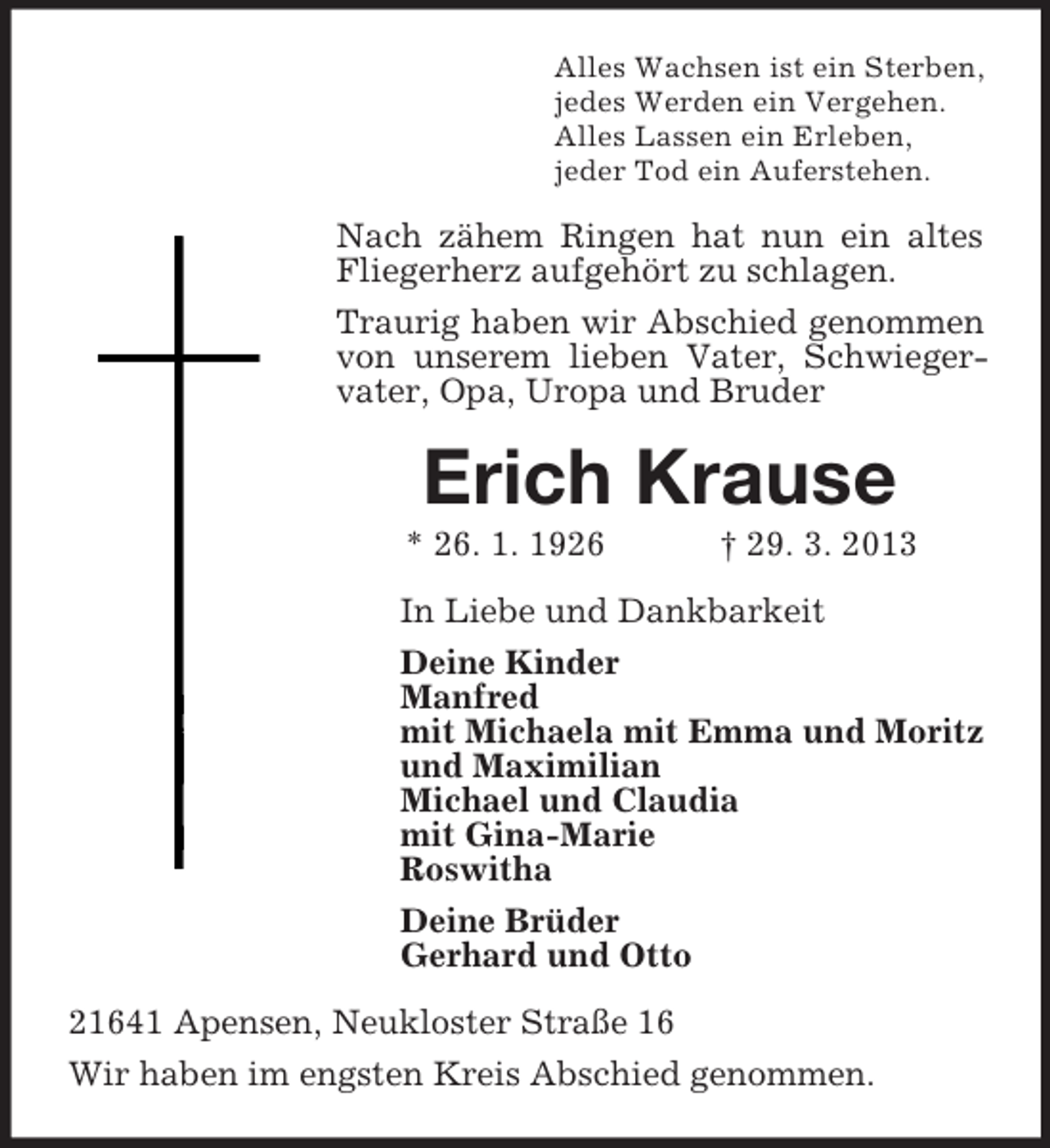 <p>Alles Wachsen ist ein Sterben,<br />jedes Werden ein Vergehen.<br />Alles Lassen ein Erleben,<br />jeder Tod ein Auferstehen.</p>
<p>Nach zähem Ringen hat nun ein altes<br />Fliegerherz aufgehört zu schlagen.<br />Traurig haben wir Abschied genommen<br />von unserem lieben Vater, Schwiegervater, Opa, Uropa und Bruder</p>
<p>Erich Krause<br />* 26. 1. 1926</p>
<p>† 29. 3. 2013</p>
<p>In Liebe und Dankbarkeit<br />Deine Kinder<br />Manfred<br />mit Michaela mit Emma und Moritz<br />und Maximilian<br />Michael und Claudia<br />mit Gina-Marie<br />Roswitha<br />Deine Brüder<br />Gerhard und Otto<br />21641 Apensen, Neukloster Straße 16<br />Wir haben im engsten Kreis Abschied genommen.</p>