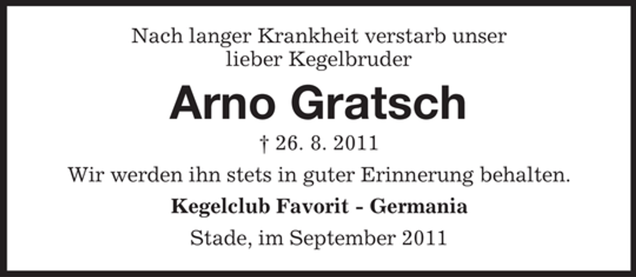 <p>Nach langer Krankheit verstarb unser<br />lieber Kegelbruder</p><p>Arno Gratsch<br />† 26. 8. 2011<br />Wir werden ihn stets in guter Erinnerung behalten.<br />Kegelclub Favorit - Germania<br />Stade, im September 2011</p>