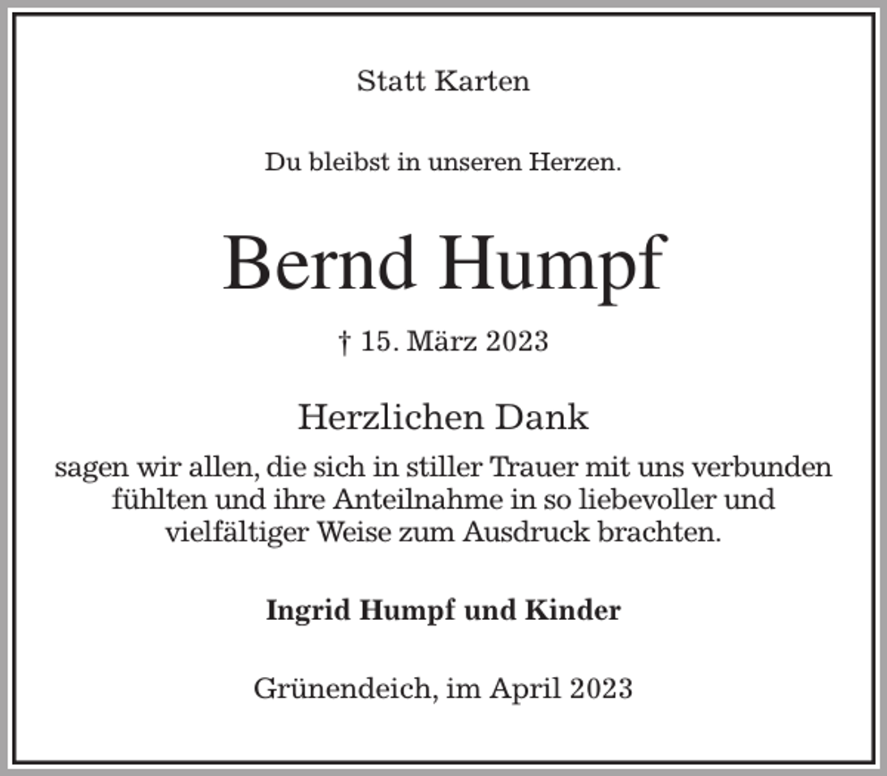 <p>Statt Karten<br />Du bleibst in unseren Herzen.<br />Bernd Humpf<br />† 15. März 2023<br />Herzlichen Dank<br />sagen wir allen, die sich in stiller Trauer mit uns verbunden<br />fühlten und ihre Anteilnahme in so liebevoller und<br />vielfältiger Weise zum Ausdruck brachten.<br />Ingrid Humpf und Kinder<br />Grünendeich, im April 2023</p>