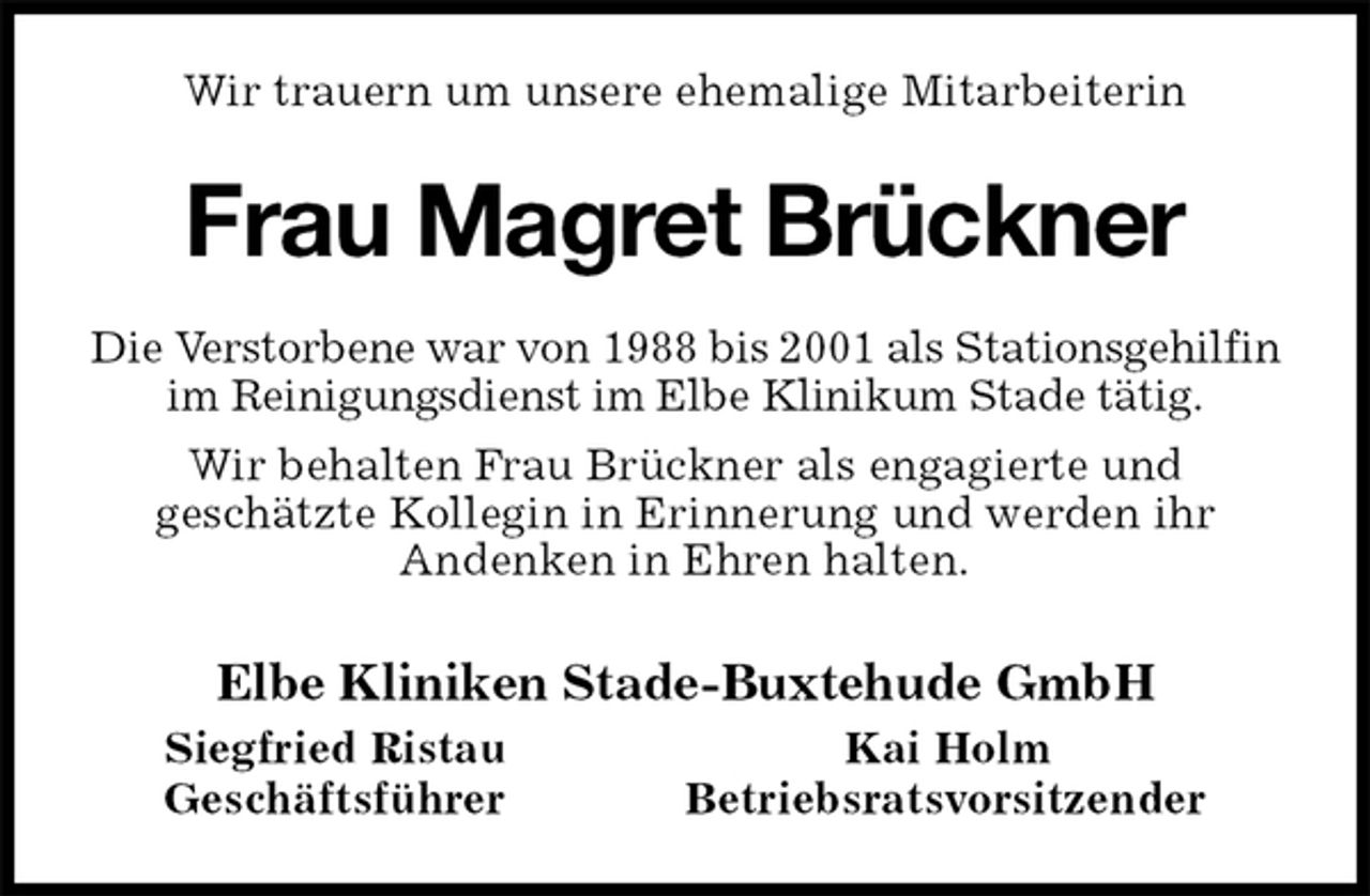 <p>Wir trauern um unsere ehemalige Mitarbeiterin<br />Frau Magret Brückner<br />Die Verstorbene war von 1988 bis 2001 als Stationsgehilfin im Reinigungsdienst im Elbe Klinikum Stade tätig.<br />Wir behalten Frau Brückner als engagierte und<br />geschätzte Kollegin in Erinnerung und werden ihr<br />Andenken in Ehren halten.<br />Elbe Kliniken Stade-Buxtehude GmbH<br />Siegfried Ristau Kai Holm<br />Geschäftsführer Betriebsratsvorsitzender</p>