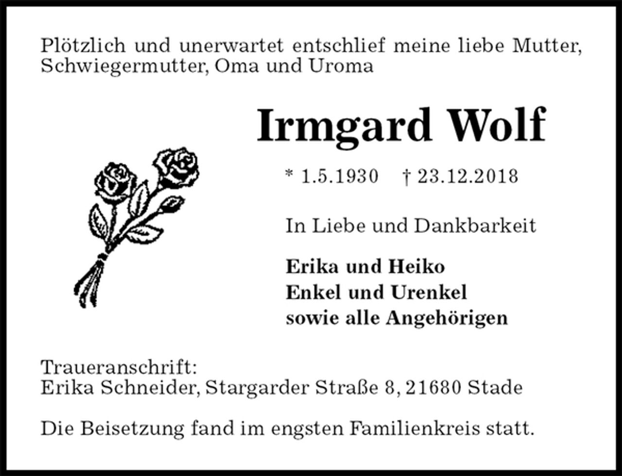 <p>Plötzlich und unerwartet entschlief meine liebe Mutter, Schwiegermutter, Oma und Uroma<br />Irmgard Wolf<br />* 1.5.1930 † 23.12.2018<br />In Liebe und Dankbarkeit</p><p>Erika und Heiko<br />Enkel und Urenkel<br />sowie alle Angehörigen<br />Traueranschrift:<br />Erika Schneider, Stargarder Straße 8, 21680 Stade</p><p>Die Beisetzung fand im engsten Familienkreis statt.</p>