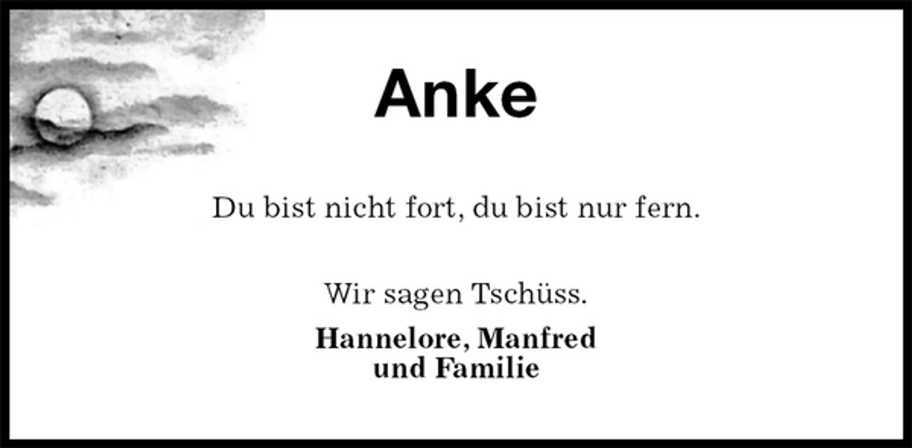 <p>Anke<br />Du bist nicht fort, du bist nur fern.<br />Wir sagen Tschüss.<br />Hannelore, Manfred<br />und Familie</p>